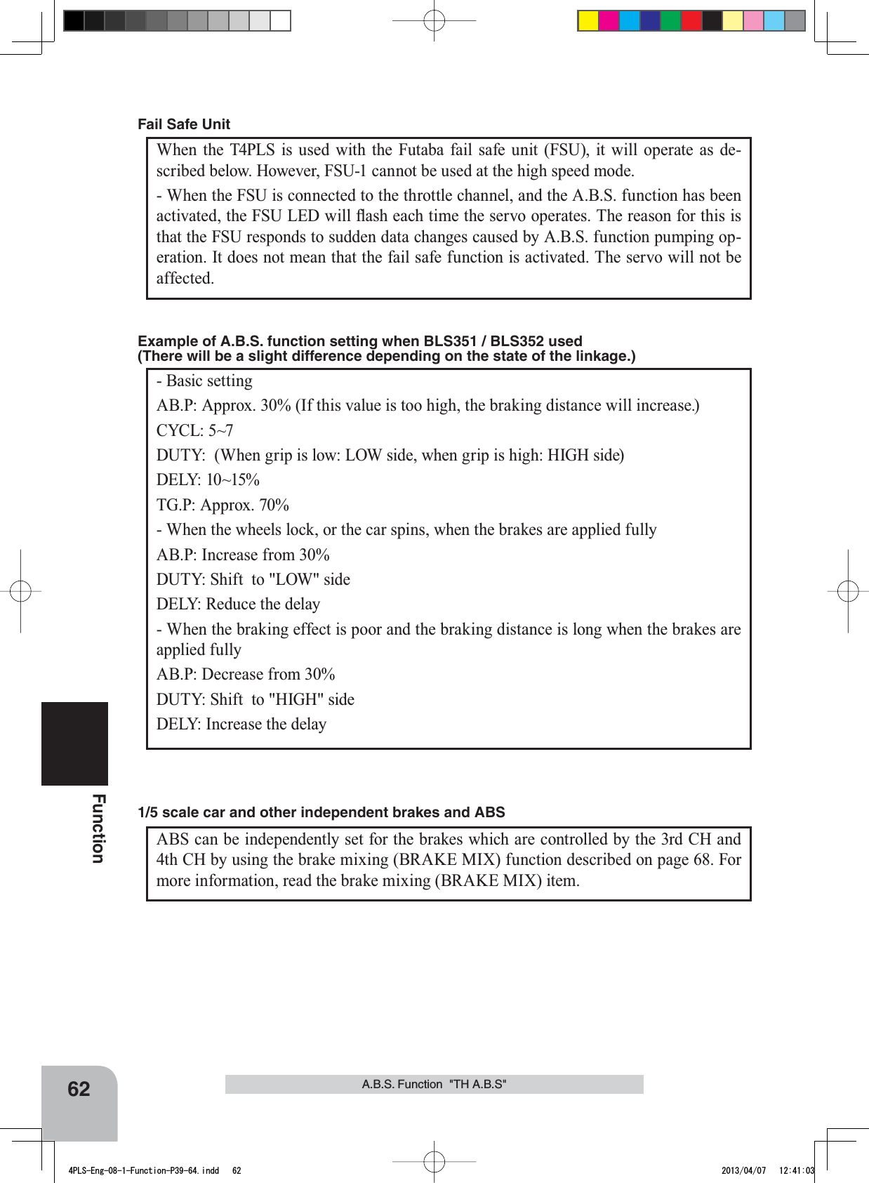 62FunctionA.B.S. Function  &quot;TH A.B.S&quot;When the T4PLS is used with the Futaba fail safe unit (FSU), it will operate as de-scribed below. However, FSU-1 cannot be used at the high speed mode.- When the FSU is connected to the throttle channel, and the A.B.S. function has been DFWLYDWHGWKH)68/(&apos;ZLOOÀDVKHDFKWLPHWKHVHUYRRSHUDWHV7KHUHDVRQIRUWKLVLVthat the FSU responds to sudden data changes caused by A.B.S. function pumping op-eration. It does not mean that the fail safe function is activated. The servo will not be affected. Fail Safe Unit- Basic settingAB.P: Approx. 30% (If this value is too high, the braking distance will increase.)CYCL: 5~7DUTY:  (When grip is low: LOW side, when grip is high: HIGH side)DELY: 10~15%TG.P: Approx. 70%- When the wheels lock, or the car spins, when the brakes are applied fullyAB.P: Increase from 30%DUTY: Shift  to &quot;LOW&quot; sideDELY: Reduce the delay - When the braking effect is poor and the braking distance is long when the brakes are applied fullyAB.P: Decrease from 30%DUTY: Shift  to &quot;HIGH&quot; sideDELY: Increase the delayExample of A.B.S. function setting when BLS351 / BLS352 used (There will be a slight difference depending on the state of the linkage.) ABS can be independently set for the brakes which are controlled by the 3rd CH and 4th CH by using the brake mixing (BRAKE MIX) function described on page 68. For more information, read the brake mixing (BRAKE MIX) item.1/5 scale car and other independent brakes and ABS4PLS-Eng-08-1-Function-P39-64.indd   62 2013/04/07   12:41:03