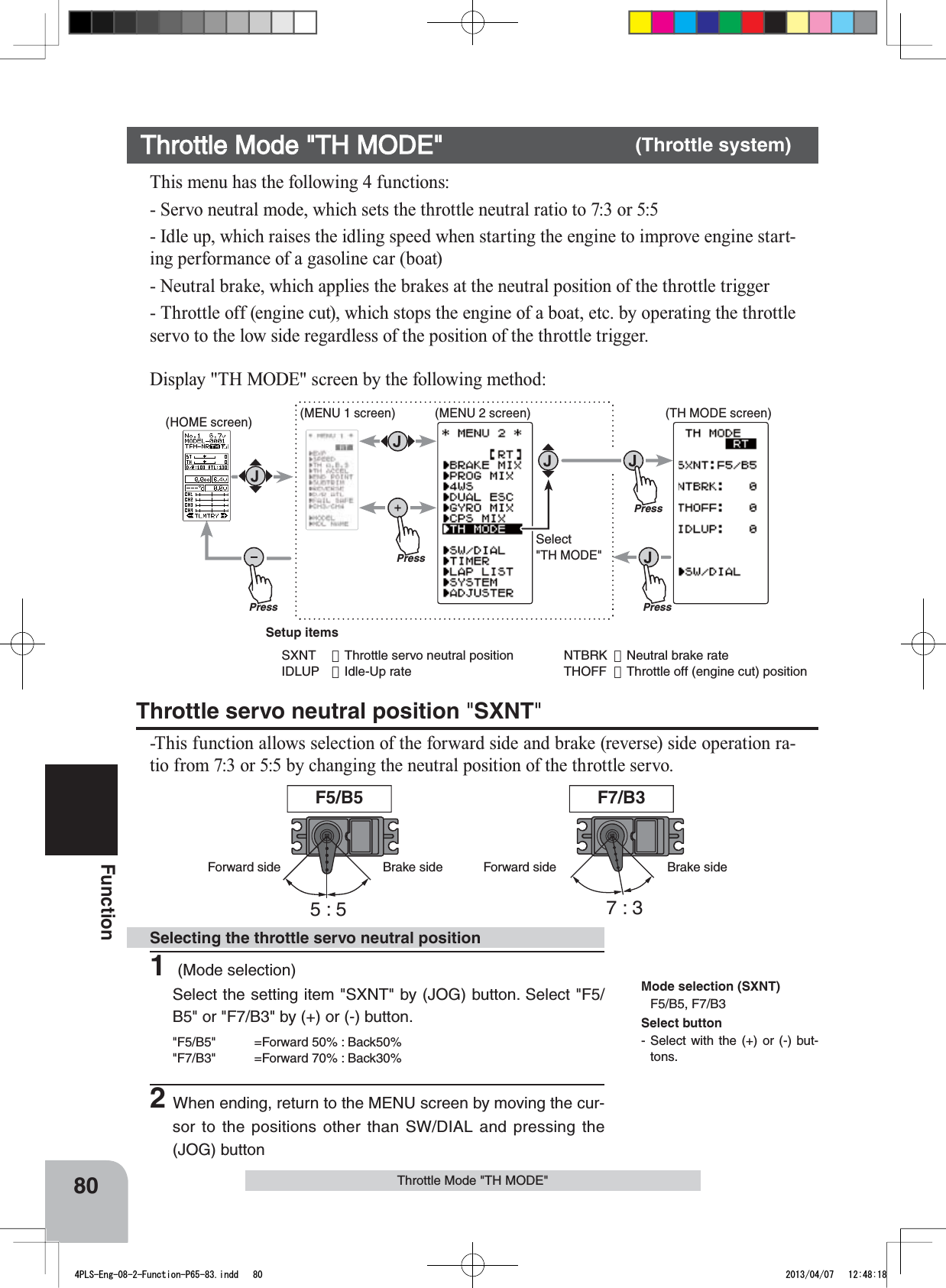 5:5 7:3F5/B5 F7/B3Forward side Brake side Forward side Brake sidePressPressPress(HOME screen) (MENU 1 screen) (TH MODE screen)(MENU 2 screen)PressSelect&quot;TH MODE&quot;80FunctionThrottle Mode &quot;TH MODE&quot;This menu has the following 4 functions:- Servo neutral mode, which sets the throttle neutral ratio to 7:3 or 5:5- Idle up, which raises the idling speed when starting the engine to improve engine start-ing performance of a gasoline car (boat)- Neutral brake, which applies the brakes at the neutral position of the throttle trigger- Throttle off (engine cut), which stops the engine of a boat, etc. by operating the throttle servo to the low side regardless of the position of the throttle trigger.Throttle servo neutral position &quot;SXNT&quot;-This function allows selection of the forward side and brake (reverse) side operation ra-tio from 7:3 or 5:5 by changing the neutral position of the throttle servo.Throttle Mode &quot;TH MODE&quot; (Throttle system)1 (Mode selection)Select the setting item &quot;SXNT&quot; by (JOG) button. Select &quot;F5/B5&quot; or &quot;F7/B3&quot; by (+) or (-) button.&quot;F5/B5&quot; =Forward 50% : Back50%&quot;F7/B3&quot; =Forward 70% : Back30%2When ending, return to the MENU screen by moving the cur-sor to the positions other than SW/DIAL and pressing the (JOG) buttonSelecting the throttle servo neutral positionMode selection (SXNT)F5/B5, F7/B3Display &quot;TH MODE&quot; screen by the following method:Select button- Select with the (+) or (-) but-tons.Setup itemsSXNT ：Throttle servo neutral position IDLUP ：Idle-Up rateNTBRK ：Neutral brake rateTHOFF ：Throttle off (engine cut) position4PLS-Eng-08-2-Function-P65-83.indd   80 2013/04/07   12:48:18