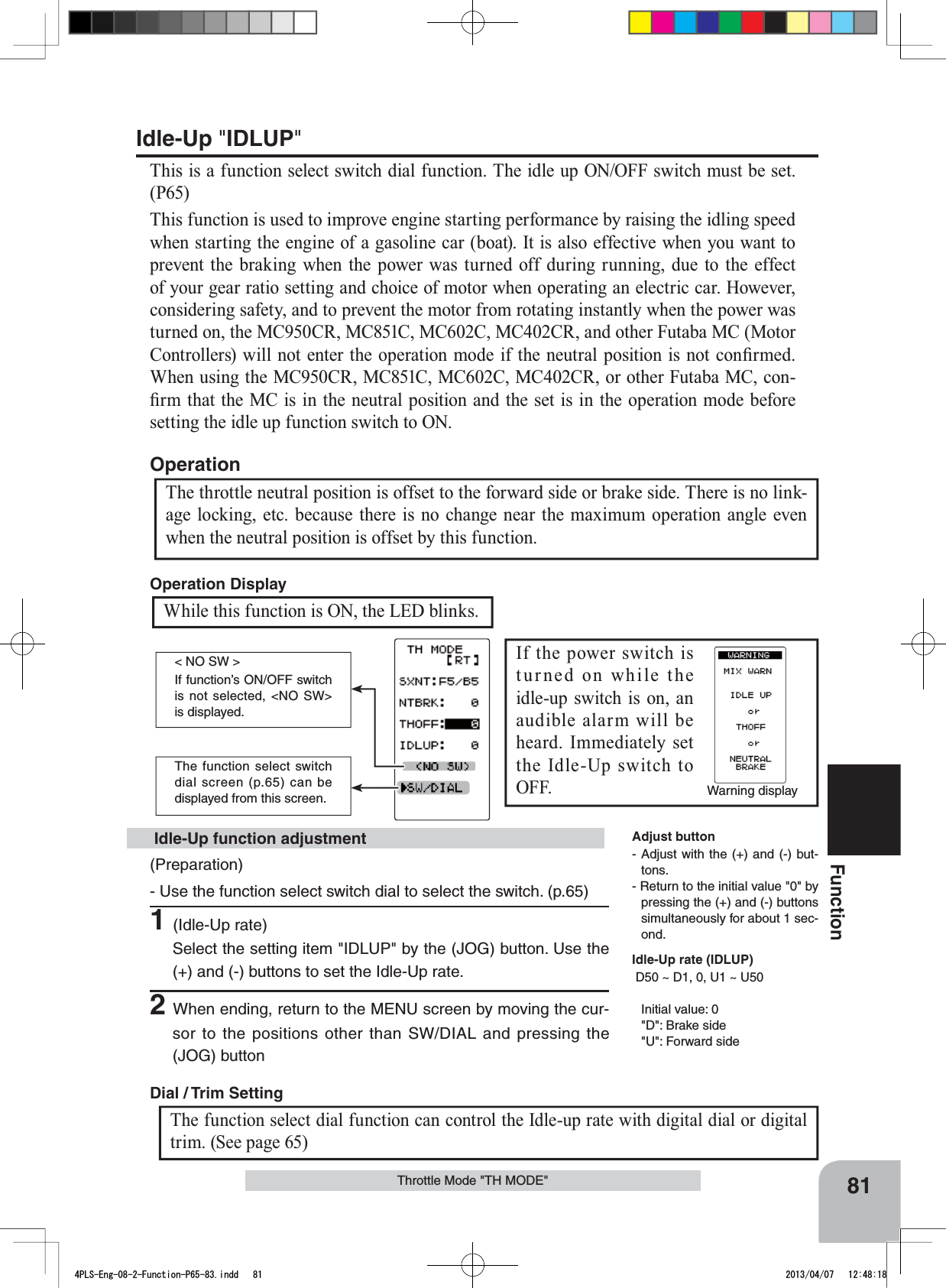 Warning displayThe function select switch dial screen (p.65) can be displayed from this screen.&lt; NO SW &gt;If function’s ON/OFF switch is not selected, &lt;NO SW&gt; is displayed. 81FunctionThrottle Mode &quot;TH MODE&quot;Idle-Up &quot;IDLUP&quot;This is a function select switch dial function. The idle up ON/OFF switch must be set. (P65)This function is used to improve engine starting performance by raising the idling speed when starting the engine of a gasoline car (boat). It is also effective when you want to prevent the braking when the power was turned off during running, due to the effect of your gear ratio setting and choice of motor when operating an electric car. However, considering safety, and to prevent the motor from rotating instantly when the power was WXUQHGRQWKH0&amp;&amp;50&amp;&amp;0&amp;&amp;0&amp;&amp;5DQGRWKHU)XWDED0&amp;0RWRU&amp;RQWUROOHUVZLOOQRWHQWHUWKHRSHUDWLRQPRGHLIWKHQHXWUDOSRVLWLRQLVQRWFRQ¿UPHG:KHQXVLQJWKH0&amp;&amp;50&amp;&amp;0&amp;&amp;0&amp;&amp;5RURWKHU)XWDED0&amp;FRQ-¿UPWKDWWKH0&amp;LVLQWKHQHXWUDOSRVLWLRQDQGWKHVHWLVLQWKHRSHUDWLRQPRGHEHIRUHsetting the idle up function switch to ON.The throttle neutral position is offset to the forward side or brake side. There is no link-age locking, etc. because there is no change near the maximum operation angle even when the neutral position is offset by this function.Operation(Preparation)- Use the function select switch dial to select the switch. (p.65)1(Idle-Up rate)Select the setting item &quot;IDLUP&quot; by the (JOG) button. Use the (+) and (-) buttons to set the Idle-Up rate.2When ending, return to the MENU screen by moving the cur-sor to the positions other than SW/DIAL and pressing the (JOG) button Idle-Up function adjustment Adjust button- Adjust with the (+) and (-) but-tons.- Return to the initial value &quot;0&quot; by pressing the (+) and (-) buttons simultaneously for about 1 sec-ond.Idle-Up rate (IDLUP)D50 ~ D1, 0, U1 ~ U50Initial value: 0&quot;D&quot;: Brake side&quot;U&quot;: Forward sideIf the power switch is turned on while the idle-up switch is on, an audible alarm will be heard. Immediately set the Idle-Up switch to OFF. While this function is ON, the LED blinks. Operation Display The function select dial function can control the Idle-up rate with digital dial or digital trim. (See page 65) Dial / Trim Setting 4PLS-Eng-08-2-Function-P65-83.indd   81 2013/04/07   12:48:18