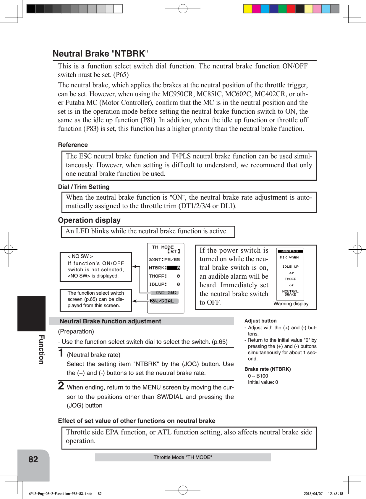 Warning displayThe function select switch screen (p.65) can be dis-played from this screen.&lt; NO SW &gt;If function’s ON/OFF switch is not selected, &lt;NO SW&gt; is displayed. 82Function(Preparation)- Use the function select switch dial to select the switch. (p.65)1(Neutral brake rate)Select the setting item &quot;NTBRK&quot; by the (JOG) button. Use the (+) and (-) buttons to set the neutral brake rate.2When ending, return to the MENU screen by moving the cur-sor to the positions other than SW/DIAL and pressing the (JOG) button Neutral Brake function adjustmentThe ESC neutral brake function and T4PLS neutral brake function can be used simul-WDQHRXVO\+RZHYHUZKHQVHWWLQJLVGLI¿FXOWWRXQGHUVWDQGZHUHFRPPHQGWKDWRQO\one neutral brake function be used.ReferenceThrottle Mode &quot;TH MODE&quot;When the neutral brake function is &quot;ON&quot;, the neutral brake rate adjustment is auto-matically assigned to the throttle trim (DT1/2/3/4 or DL1). Dial / Trim Setting Throttle side EPA function, or ATL function setting, also affects neutral brake side operation.Effect of set value of other functions on neutral brakeNeutral Brake &quot;NTBRK&quot;This is a function select switch dial function. The neutral brake function ON/OFF switch must be set. (P65)The neutral brake, which applies the brakes at the neutral position of the throttle trigger, FDQEHVHW+RZHYHUZKHQXVLQJWKH0&amp;&amp;50&amp;&amp;0&amp;&amp;0&amp;&amp;5RURWK-HU)XWDED0&amp;0RWRU&amp;RQWUROOHUFRQ¿UPWKDWWKH0&amp;LVLQWKHQHXWUDOSRVLWLRQDQGWKHset is in the operation mode before setting the neutral brake function switch to ON, the same as the idle up function (P81). In addition, when the idle up function or throttle off function (P83) is set, this function has a higher priority than the neutral brake function.An LED blinks while the neutral brake function is active.Operation displayIf the power switch is turned on while the neu-tral brake switch is on, an audible alarm will be heard. Immediately set the neutral brake switch to OFF. Adjust button- Adjust with the (+) and (-) but-tons.- Return to the initial value &quot;0&quot; by pressing the (+) and (-) buttons simultaneously for about 1 sec-ond.Brake rate (NTBRK)0 ~ B100 Initial value: 04PLS-Eng-08-2-Function-P65-83.indd   82 2013/04/07   12:48:18