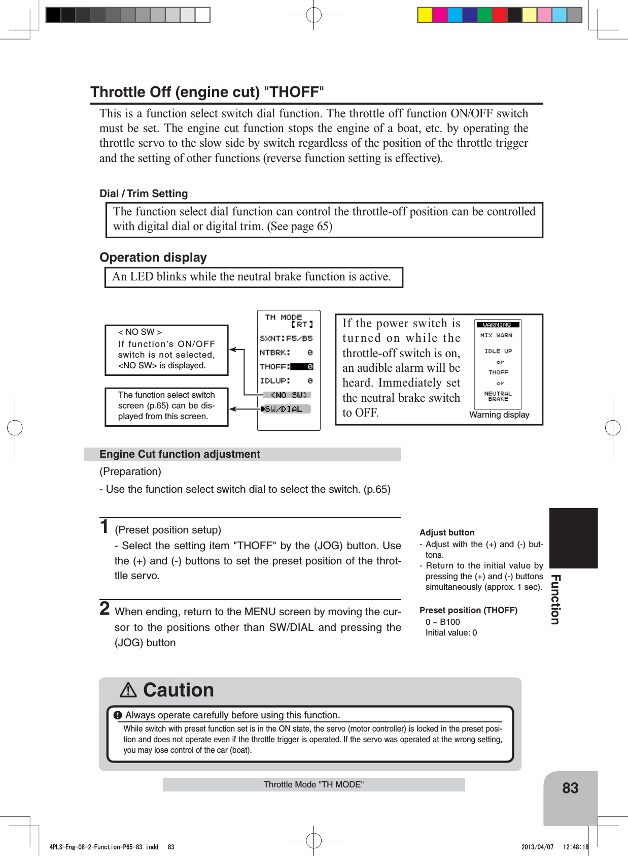 Warning displayThe function select switch screen (p.65) can be dis-played from this screen.&lt; NO SW &gt;If function’s ON/OFF switch is not selected, &lt;NO SW&gt; is displayed. 83FunctionThrottle Mode &quot;TH MODE&quot;(Preparation)- Use the function select switch dial to select the switch. (p.65)1(Preset position setup)- Select the setting item &quot;THOFF&quot; by the (JOG) button. Use the (+) and (-) buttons to set the preset position of the throt-tlle servo.2When ending, return to the MENU screen by moving the cur-sor to the positions other than SW/DIAL and pressing the (JOG) buttonEngine Cut function adjustment󾛽Caution￸ Always operate carefully before using this function.While switch with preset function set is in the ON state, the servo (motor controller) is locked in the preset posi-tion and does not operate even if the throttle trigger is operated. If the servo was operated at the wrong setting, you may lose control of the car (boat).Adjust button- Adjust with the (+) and (-) but-tons.- Return to the initial value by pressing the (+) and (-) buttons simultaneously (approx. 1 sec).Preset position (THOFF)0 ~ B100Initial value: 0Throttle Off (engine cut) &quot;THOFF&quot;This is a function select switch dial function. The throttle off function ON/OFF switch must be set. The engine cut function stops the engine of a boat, etc. by operating the throttle servo to the slow side by switch regardless of the position of the throttle trigger and the setting of other functions (reverse function setting is effective).An LED blinks while the neutral brake function is active.Operation displayIf the power switch is turned on while the throttle-off switch is on, an audible alarm will be heard. Immediately set the neutral brake switch to OFF. The function select dial function can control the throttle-off position can be controlled with digital dial or digital trim. (See page 65) Dial / Trim Setting 4PLS-Eng-08-2-Function-P65-83.indd   83 2013/04/07   12:48:18