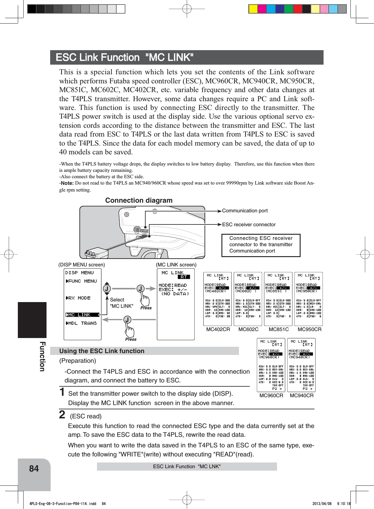 Communication portESC receiver connectorConnecting ESC receiver connector to the transmitter Communication port Connection diagram84Function(Preparation)-Connect the T4PLS and ESC in accordance with the connection diagram, and connect the battery to ESC.1Set the transmitter power switch to the display side (DISP). Display the MC LINK function  screen in the above manner.Using the ESC Link functionESC Link Function  &quot;MC LINK&quot;This is a special function which lets you set the contents of the Link software which performs Futaba speed controller (ESC), MC960CR, MC940CR, MC950CR, MC851C, MC602C, MC402CR, etc. variable frequency and other data changes at the T4PLS transmitter. However, some data changes require a PC and Link soft-ware. This function is used by connecting ESC directly to the transmitter. The T4PLS power switch is used at the display side. Use the various optional servo ex-tension cords according to the distance between the transmitter and ESC. The last data read from ESC to T4PLS or the last data written from T4PLS to ESC is saved to the T4PLS. Since the data for each model memory can be saved, the data of up to 40 models can be saved.-When the T4PLS battery voltage drops, the display switches to low battery display.  Therefore, use this function when there is ample battery capacity remaining.-Also connect the battery at the ESC side.-Note: Do not read to the T4PLS an MC940/960CR whose speed was set to over 99990rpm by Link software side Boost An-gle rpm setting.ESC Link Function  &quot;MC LNK&quot;2 (ESC read)Execute this function to read the connected ESC type and the data currently set at the amp. To save the ESC data to the T4PLS, rewrite the read data.When you want to write the data saved in the T4PLS to an ESC of the same type, exe-cute the following &quot;WRITE&quot;(write) without executing &quot;READ&quot;(read).(MC LINK screen)Press(DISP MENU screen)PressSelect&quot;MC LINK&quot;MC402CR MC602C MC851C MC950CRMC960CR MC940CR4PLS-Eng-08-3-Function-P84-114.indd   84 2013/04/08   9:10:18