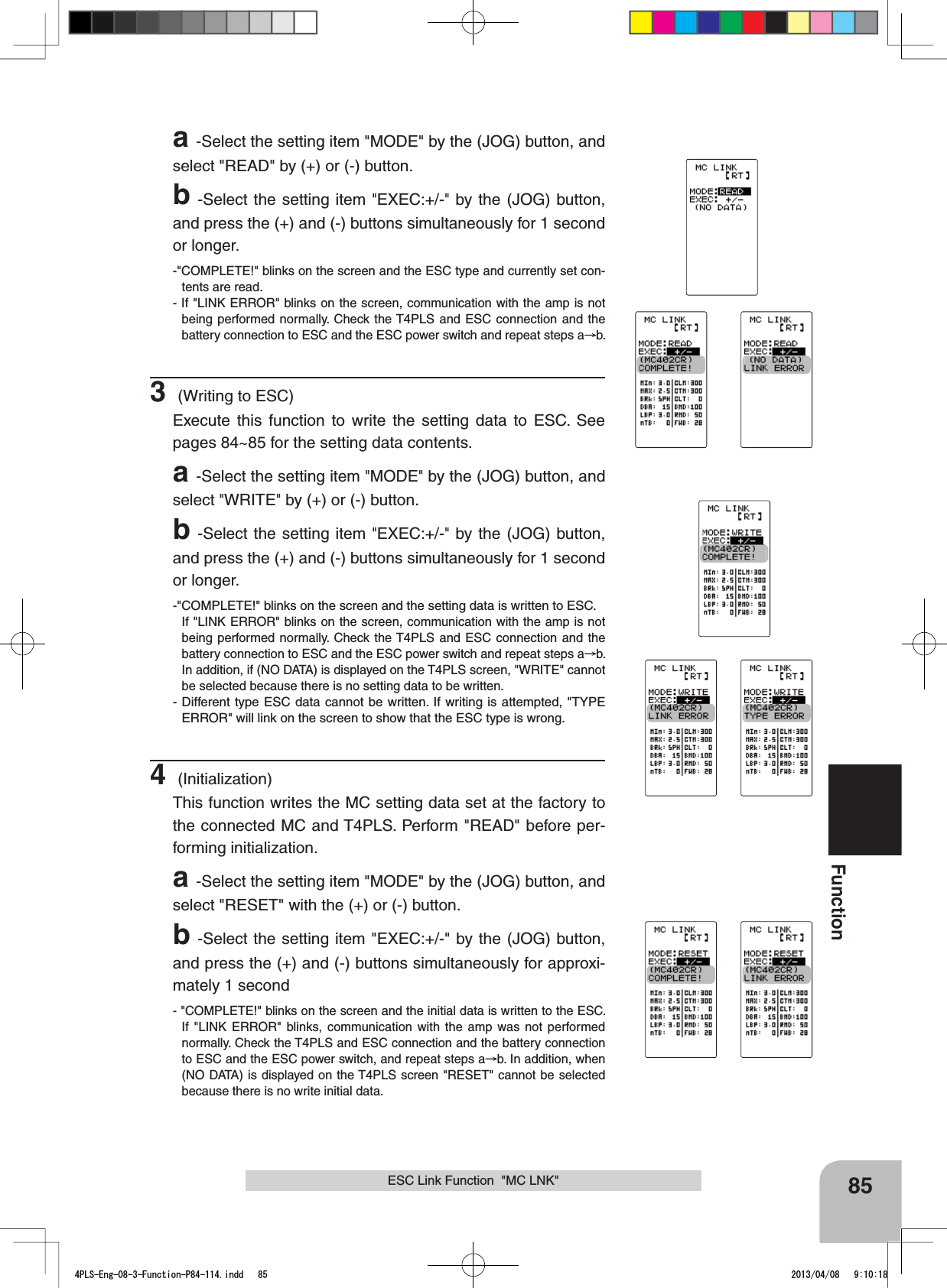 85FunctionESC Link Function  &quot;MC LNK&quot;a-Select the setting item &quot;MODE&quot; by the (JOG) button, and select &quot;READ&quot; by (+) or (-) button.b-Select the setting item &quot;EXEC:+/-&quot; by the (JOG) button, and press the (+) and (-) buttons simultaneously for 1 second or longer.-&quot;COMPLETE!&quot; blinks on the screen and the ESC type and currently set con-tents are read.- If &quot;LINK ERROR&quot; blinks on the screen, communication with the amp is not being performed normally. Check the T4PLS and ESC connection and the battery connection to ESC and the ESC power switch and repeat steps a b.3 (Writing to ESC)Execute this function to write the setting data to ESC. See pages 84~85 for the setting data contents.a-Select the setting item &quot;MODE&quot; by the (JOG) button, and select&quot;WRITE&quot; by (+) or (-) button.b-Select the setting item &quot;EXEC:+/-&quot; by the (JOG) button, and press the (+) and (-) buttons simultaneously for 1 second or longer.-&quot;COMPLETE!&quot; blinks on the screen and the setting data is written to ESC.If &quot;LINK ERROR&quot; blinks on the screen, communication with the amp is not being performed normally. Check the T4PLS and ESC connection and the battery connection to ESC and the ESC power switch and repeat steps a b. In addition, if (NO DATA) is displayed on the T4PLS screen, &quot;WRITE&quot; cannot be selected because there is no setting data to be written.- Different type ESC data cannot be written. If writing is attempted, &quot;TYPE ERROR&quot; will link on the screen to show that the ESC type is wrong.4 (Initialization)This function writes the MC setting data set at the factory to the connected MC and T4PLS. Perform &quot;READ&quot; before per-forming initialization.a-Select the setting item &quot;MODE&quot; by the (JOG) button, and select &quot;RESET&quot; with the (+) or (-) button.b-Select the setting item &quot;EXEC:+/-&quot; by the (JOG) button, and press the (+) and (-) buttons simultaneously for approxi-mately 1 second- &quot;COMPLETE!&quot; blinks on the screen and the initial data is written to the ESC. If &quot;LINK ERROR&quot; blinks, communication with the amp was not performed normally. Check the T4PLS and ESC connection and the battery connection to ESC and the ESC power switch, and repeat steps a b. In addition, when (NO DATA) is displayed on the T4PLS screen &quot;RESET&quot; cannot be selected because there is no write initial data.4PLS-Eng-08-3-Function-P84-114.indd   85 2013/04/08   9:10:18