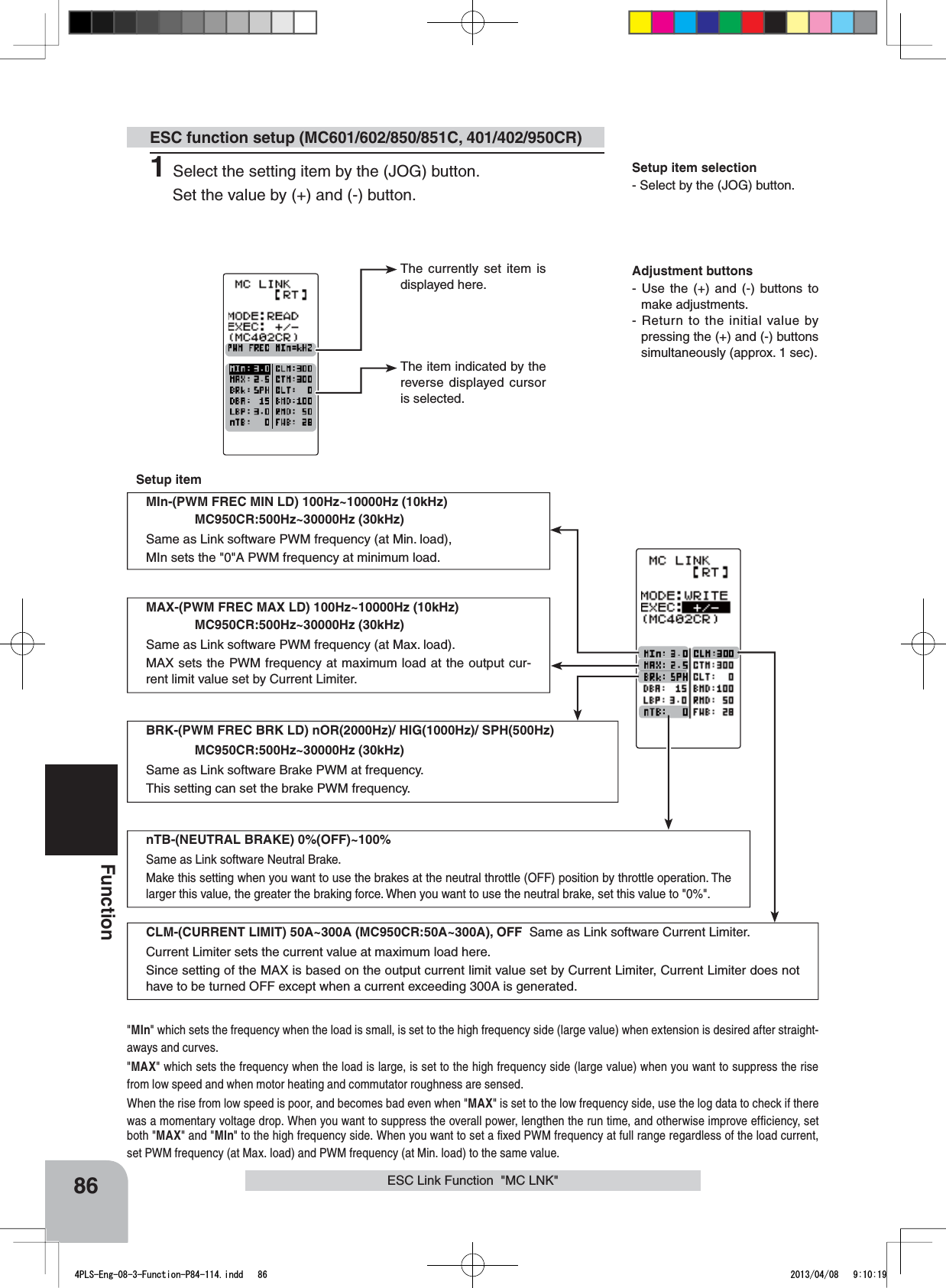 The currently set item is displayed here.The item indicated by the reverse displayed cursor is selected.Adjustment buttons- Use the (+) and (-) buttons to make adjustments.- Return to the initial value by pressing the (+) and (-) buttons simultaneously (approx. 1 sec).Setup item selection- Select by the (JOG) button.86FunctionMIn-(PWM FREC MIN LD) 100Hz~10000Hz (10kHz)MC950CR:500Hz~30000Hz (30kHz)Same as Link software PWM frequency (at Min. load),MIn sets the &quot;0&quot;A PWM frequency at minimum load.MAX-(PWM FREC MAX LD) 100Hz~10000Hz (10kHz)MC950CR:500Hz~30000Hz (30kHz)Same as Link software PWM frequency (at Max. load).MAX sets the PWM frequency at maximum load at the output cur-rent limit value set by Current Limiter.CLM-(CURRENT LIMIT) 50A~300A (MC950CR:50A~300A), OFF  Same as Link software Current Limiter.Current Limiter sets the current value at maximum load here.Since setting of the MAX is based on the output current limit value set by Current Limiter, Current Limiter does not have to be turned OFF except when a current exceeding 300A is generated.BRK-(PWM FREC BRK LD) nOR(2000Hz)/ HIG(1000Hz)/ SPH(500Hz) MC950CR:500Hz~30000Hz (30kHz)Same as Link software Brake PWM at frequency.This setting can set the brake PWM frequency.&quot;MIn&quot; which sets the frequency when the load is small, is set to the high frequency side (large value) when extension is desired after straight-aways and curves.&quot;MAX&quot; which sets the frequency when the load is large, is set to the high frequency side (large value) when you want to suppress the rise from low speed and when motor heating and commutator roughness are sensed.When the rise from low speed is poor, and becomes bad even when &quot;MAX&quot; is set to the low frequency side, use the log data to check if there was a momentary voltage drop. When you want to suppress the overall power, lengthen the run time, and otherwise improve efﬁciency, set both &quot;MAX&quot; and &quot;MIn&quot; to the high frequency side. When you want to set a ﬁxed PWM frequency at full range regardless of the load current, set PWM frequency (at Max. load) and PWM frequency (at Min. load) to the same value.nTB-(NEUTRAL BRAKE) 0%(OFF)~100%Same as Link software Neutral Brake.Make this setting when you want to use the brakes at the neutral throttle (OFF) position by throttle operation. The larger this value, the greater the braking force. When you want to use the neutral brake, set this value to &quot;0%&quot;.ESC function setup (MC601/602/850/851C, 401/402/950CR)Setup itemESC Link Function  &quot;MC LNK&quot;1Select the setting item by the (JOG) button.Set the value by (+) and (-) button. 4PLS-Eng-08-3-Function-P84-114.indd   86 2013/04/08   9:10:19