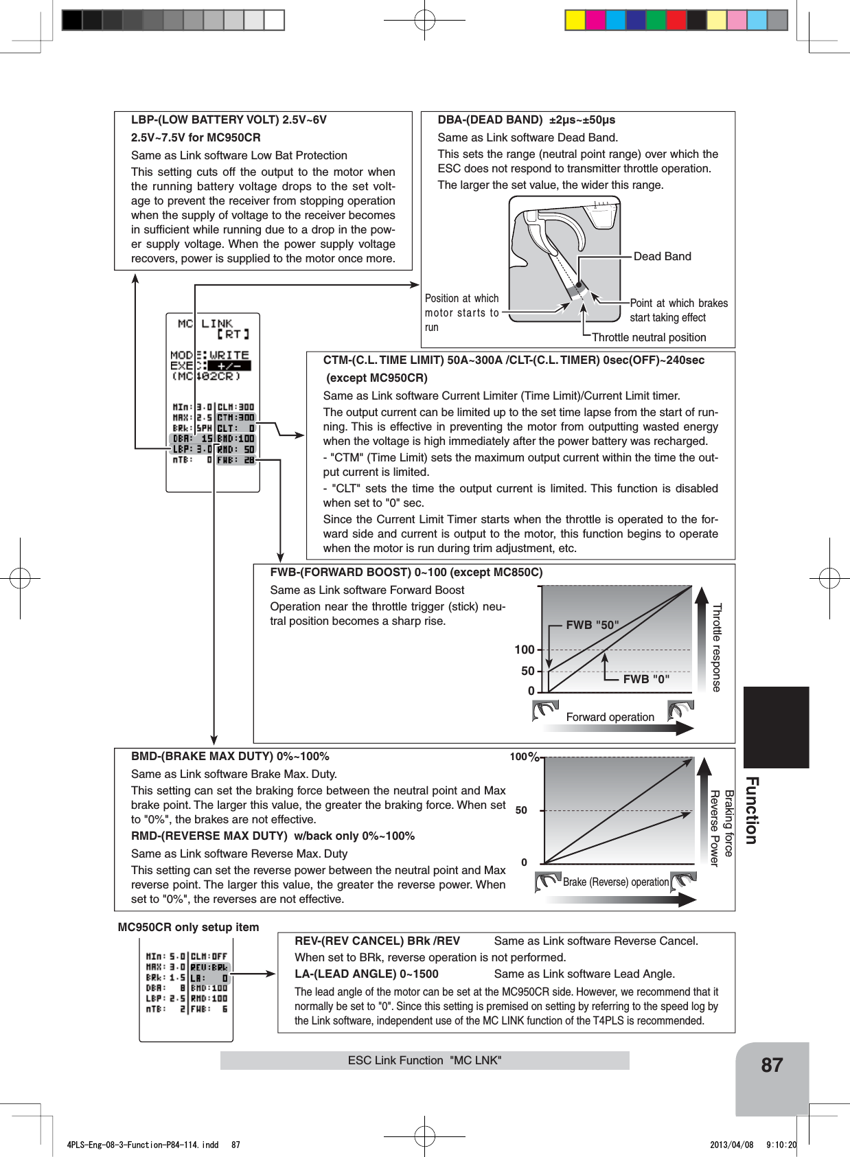 87FunctionLBP-(LOW BATTERY VOLT) 2.5V~6V2.5V~7.5V for MC950CRSame as Link software Low Bat ProtectionThis setting cuts off the output to the motor when the running battery voltage drops to the set volt-age to prevent the receiver from stopping operation when the supply of voltage to the receiver becomes in sufﬁcient while running due to a drop in the pow-er supply voltage. When the power supply voltage recovers, power is supplied to the motor once more.CTM-(C.L. TIME LIMIT) 50A~300A /CLT-(C.L. TIMER) 0sec(OFF)~240sec (except MC950CR)Same as Link software Current Limiter (Time Limit)/Current Limit timer.The output current can be limited up to the set time lapse from the start of run-ning. This is effective in preventing the motor from outputting wasted energy when the voltage is high immediately after the power battery was recharged.- &quot;CTM&quot; (Time Limit) sets the maximum output current within the time the out-put current is limited.- &quot;CLT&quot; sets the time the output current is limited. This function is disabled when set to &quot;0&quot; sec.Since the Current Limit Timer starts when the throttle is operated to the for-ward side and current is output to the motor, this function begins to operate when the motor is run during trim adjustment, etc.100500%Brake (Reverse) operationBraking forceReverse PowerBMD-(BRAKE MAX DUTY) 0%~100% Same as Link software Brake Max. Duty.This setting can set the braking force between the neutral point and Max brake point. The larger this value, the greater the braking force. When set to &quot;0%&quot;, the brakes are not effective.RMD-(REVERSE MAX DUTY)  w/back only 0%~100% Same as Link software Reverse Max. DutyThis setting can set the reverse power between the neutral point and Max reverse point. The larger this value, the greater the reverse power. When set to &quot;0%&quot;, the reverses are not effective.100500Forward operationThrottle response FWB &quot;50&quot; FWB &quot;0&quot;FWB-(FORWARD BOOST) 0~100 (except MC850C)Same as Link software Forward BoostOperation near the throttle trigger (stick) neu-tral position becomes a sharp rise.MC950CR only setup itemREV-(REV CANCEL) BRk /REV Same as Link software Reverse Cancel.When set to BRk, reverse operation is not performed.LA-(LEAD ANGLE) 0~1500 Same as Link software Lead Angle.The lead angle of the motor can be set at the MC950CR side. However, we recommend that it normally be set to &quot;0&quot;. Since this setting is premised on setting by referring to the speed log by the Link software, independent use of the MC LINK function of the T4PLS is recommended.ESC Link Function  &quot;MC LNK&quot;Throttle neutral positionDead BandPoint at which brakes start taking effectPosition at which motor starts to runDBA-(DEAD BAND)  ±2μs~±50μsSame as Link software Dead Band.This sets the range (neutral point range) over which the ESC does not respond to transmitter throttle operation.The larger the set value, the wider this range.4PLS-Eng-08-3-Function-P84-114.indd   87 2013/04/08   9:10:20