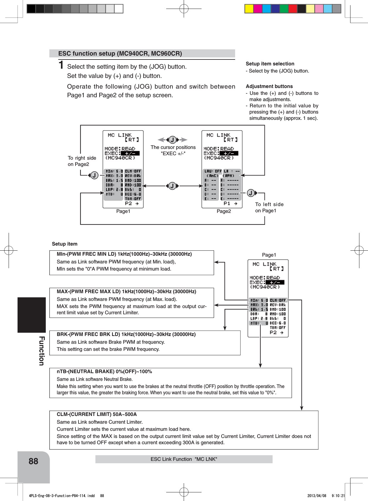 Adjustment buttons- Use the (+) and (-) buttons to make adjustments.- Return to the initial value by pressing the (+) and (-) buttons simultaneously (approx. 1 sec).Setup item selection- Select by the (JOG) button.Page1 Page2To right side on Page2To left side on Page188FunctionESC Link Function  &quot;MC LNK&quot;ESC function setup (MC940CR, MC960CR)1Select the setting item by the (JOG) button.Set the value by (+) and (-) button. Operate the following (JOG) button and switch between Page1 and Page2 of the setup screen.The cursor positions &quot;EXEC +/-&quot;Page1Setup itemMIn-(PWM FREC MIN LD) 1kHz(1000Hz)~30kHz (30000Hz)Same as Link software PWM frequency (at Min. load),MIn sets the &quot;0&quot;A PWM frequency at minimum load.MAX-(PWM FREC MAX LD) 1kHz(1000Hz)~30kHz (30000Hz)Same as Link software PWM frequency (at Max. load).MAX sets the PWM frequency at maximum load at the output cur-rent limit value set by Current Limiter.CLM-(CURRENT LIMIT) 50A~500ASame as Link software Current Limiter.Current Limiter sets the current value at maximum load here.Since setting of the MAX is based on the output current limit value set by Current Limiter, Current Limiter does not have to be turned OFF except when a current exceeding 300A is generated.BRK-(PWM FREC BRK LD) 1kHz(1000Hz)~30kHz (30000Hz)Same as Link software Brake PWM at frequency.This setting can set the brake PWM frequency.nTB-(NEUTRAL BRAKE) 0%(OFF)~100%Same as Link software Neutral Brake.Make this setting when you want to use the brakes at the neutral throttle (OFF) position by throttle operation. The larger this value, the greater the braking force. When you want to use the neutral brake, set this value to &quot;0%&quot;.4PLS-Eng-08-3-Function-P84-114.indd   88 2013/04/08   9:10:21