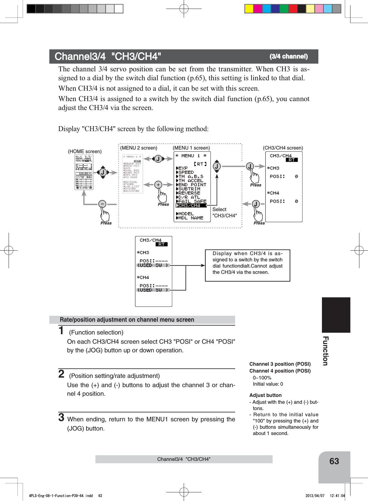 PressPress(HOME screen) (MENU 2 screen) (CH3/CH4 screen)Press(MENU 1 screen)PressSelect&quot;CH3/CH4&quot;Display when CH3/4 is as-signed to a switch by the switch dial functiondialt.Cannot adjust the CH3/4 via the screen.63FunctionChannel3/4  &quot;CH3/CH4&quot;Channel3/4  &quot;CH3/CH4&quot; (3/4 channel)The channel 3/4 servo position can be set from the transmitter. When CH3 is as-signed to a dial by the switch dial function (p.65), this setting is linked to that dial.When CH3/4 is not assigned to a dial, it can be set with this screen.When CH3/4 is assigned to a switch by the switch dial function (p.65), you cannot adjust the CH3/4 via the screen.Display &quot;CH3/CH4&quot; screen by the following method:1 (Function selection)On each CH3/CH4 screen select CH3 &quot;POSI&quot; or CH4 &quot;POSI&quot;  by the (JOG) button up or down operation.2 (Position setting/rate adjustment)Use the (+) and (-) buttons to adjust the channel 3 or chan-nel 4 position.3When ending, return to the MENU1 screen by pressing the (JOG) button. Rate/position adjustment on channel menu screenAdjust button- Adjust with the (+) and (-) but-tons.- Return to the initial value &quot;100&quot; by pressing the (+) and (-) buttons simultaneously for about 1 second.Channel 3 position (POSI)Channel 4 position (POSI)0~100%Initial value: 04PLS-Eng-08-1-Function-P39-64.indd   63 2013/04/07   12:41:04