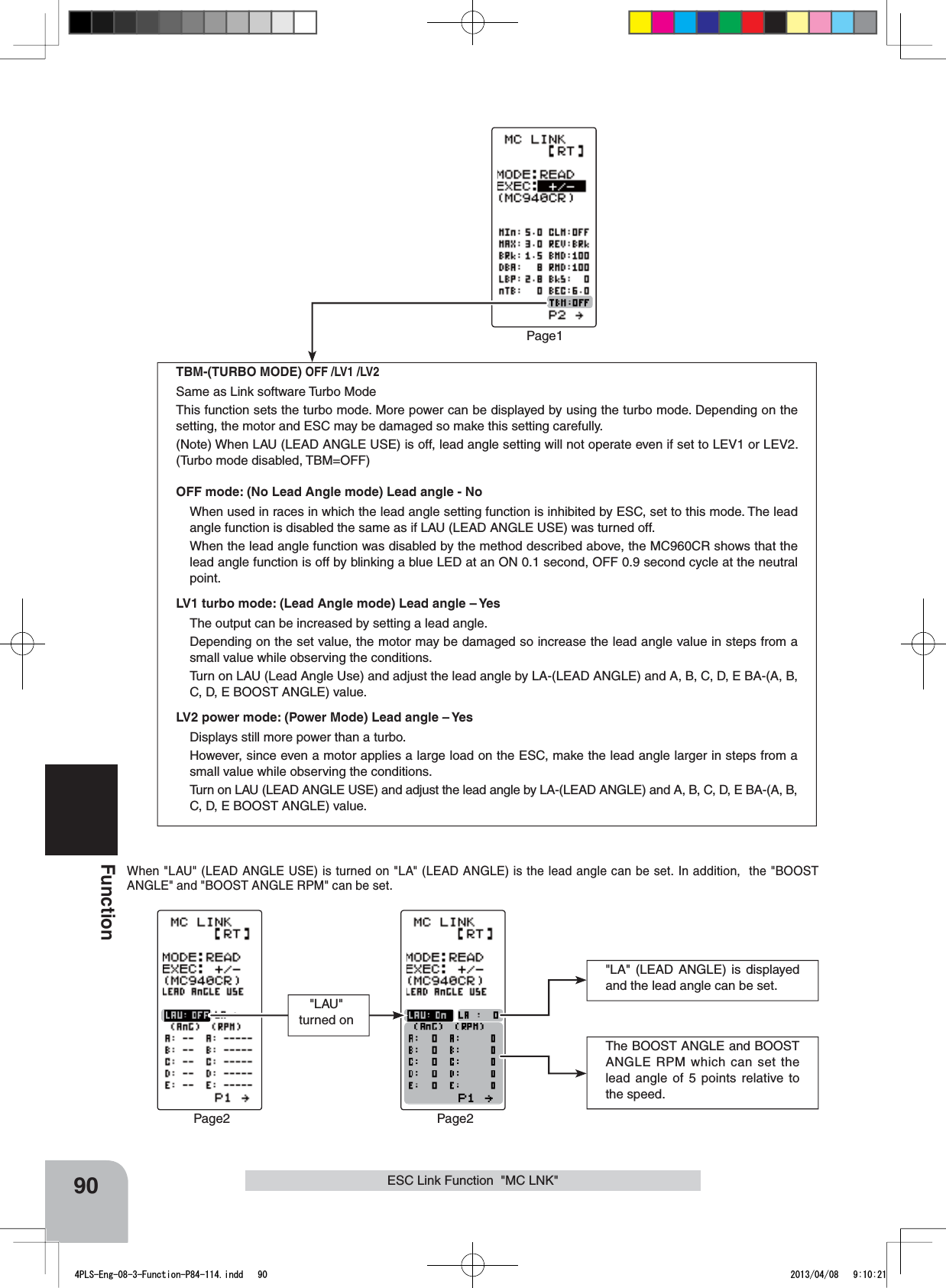 90FunctionPage1TBM-(TURBO MODE) OFF /LV1 /LV2Same as Link software Turbo ModeThis function sets the turbo mode. More power can be displayed by using the turbo mode. Depending on the setting, the motor and ESC may be damaged so make this setting carefully. (Note) When LAU (LEAD ANGLE USE) is off, lead angle setting will not operate even if set to LEV1 or LEV2. (Turbo mode disabled, TBM=OFF)OFF mode: (No Lead Angle mode) Lead angle - NoWhen used in races in which the lead angle setting function is inhibited by ESC, set to this mode. The lead angle function is disabled the same as if LAU (LEAD ANGLE USE) was turned off.When the lead angle function was disabled by the method described above, the MC960CR shows that the lead angle function is off by blinking a blue LED at an ON 0.1 second, OFF 0.9 second cycle at the neutral point.LV1 turbo mode: (Lead Angle mode) Lead angle – YesThe output can be increased by setting a lead angle.Depending on the set value, the motor may be damaged so increase the lead angle value in steps from a small value while observing the conditions.Turn on LAU (Lead Angle Use) and adjust the lead angle by LA-(LEAD ANGLE) and A, B, C, D, E BA-(A, B, C, D, E BOOST ANGLE) value.LV2 power mode: (Power Mode) Lead angle – YesDisplays still more power than a turbo. However, since even a motor applies a large load on the ESC, make the lead angle larger in steps from a small value while observing the conditions.Turn on LAU (LEAD ANGLE USE) and adjust the lead angle by LA-(LEAD ANGLE) and A, B, C, D, E BA-(A, B, C, D, E BOOST ANGLE) value. The BOOST ANGLE and BOOST ANGLE RPM which can set the lead angle of 5 points relative to the speed.Page2 Page2&quot;LAU&quot;  turned on&quot;LA&quot; (LEAD ANGLE) is displayed and the lead angle can be set.When &quot;LAU&quot; (LEAD ANGLE USE) is turned on &quot;LA&quot; (LEAD ANGLE) is the lead angle can be set. In addition,  the &quot;BOOST ANGLE&quot; and &quot;BOOST ANGLE RPM&quot; can be set.ESC Link Function  &quot;MC LNK&quot;4PLS-Eng-08-3-Function-P84-114.indd   90 2013/04/08   9:10:21