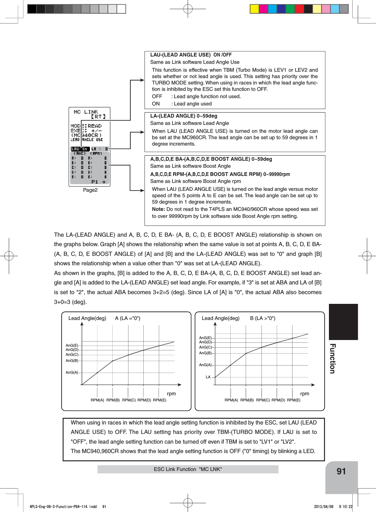 91FunctionLAU-(LEAD ANGLE USE) ON /OFFSame as Link software Lead Angle UseThis function is effective when TBM (Turbo Mode) is LEV1 or LEV2 and sets whether or not lead angle is used. This setting has priority over the TURBO MODE setting. When using in races in which the lead angle func-tion is inhibited by the ESC set this function to OFF.OFF : Lead angle function not used.ON : Lead angle usedLA-(LEAD ANGLE) 0~59degSame as Link software Lead AngleWhen LAU (LEAD ANGLE USE) is turned on the motor lead angle can be set at the MC960CR. The lead angle can be set up to 59 degrees in 1 degree increments.A,B,C,D,E BA-(A,B,C,D,E BOOST ANGLE) 0~59degSame as Link software Boost AngleA,B,C,D,E RPM-(A,B,C,D,E BOOST ANGLE RPM) 0~99990rpmSame as Link software Boost Angle rpmWhen LAU (LEAD ANGLE USE) is turned on the lead angle versus motor speed of the 5 points A to E can be set. The lead angle can be set up to 59 degrees in 1 degree increments.Note: Do not read to the T4PLS an MC940/960CR whose speed was set to over 99990rpm by Link software side Boost Angle rpm setting.Page2When using in races in which the lead angle setting function is inhibited by the ESC, set LAU (LEAD ANGLE USE) to OFF. The LAU setting has priority over TBM-(TURBO MODE). If LAU is set to &quot;OFF&quot;, the lead angle setting function can be turned off even if TBM is set to &quot;LV1&quot; or &quot;LV2&quot;.The MC940,960CR shows that the lead angle setting function is OFF (&quot;0&quot; timing) by blinking a LED.The LA-(LEAD ANGLE) and A, B, C, D, E BA- (A, B, C, D, E BOOST ANGLE) relationship is shown on the graphs below. Graph [A] shows the relationship when the same value is set at points A, B, C, D, E BA-(A, B, C, D, E BOOST ANGLE) of [A] and [B] and the LA-(LEAD ANGLE) was set to &quot;0&quot; and graph [B] shows the relationship when a value other than &quot;0&quot; was set at LA-(LEAD ANGLE).As shown in the graphs, [B] is added to the A, B, C, D, E BA-(A, B, C, D, E BOOST ANGLE) set lead an-gle and [A] is added to the LA-(LEAD ANGLE) set lead angle. For example, if &quot;3&quot; is set at ABA and LA of [B] is set to &quot;2&quot;, the actual ABA becomes 3+2=5 (deg). Since LA of [A] is &quot;0&quot;, the actual ABA also becomes 3+0=3 (deg).RPM(A) RPM(B) RPM(C) RPM(D) RPM(E)AnG(A)AnG(B)AnG(C)AnG(D)AnG(E)RPM(A) RPM(B) RPM(C) RPM(D) RPM(E)AnG(A)LAAnG(B)AnG(C)AnG(D)AnG(E)B (LA &gt;&quot;0&quot;)A (LA =&quot;0&quot;) Lead Angle(deg)  Lead Angle(deg)rpmrpmESC Link Function  &quot;MC LNK&quot;4PLS-Eng-08-3-Function-P84-114.indd   91 2013/04/08   9:10:22