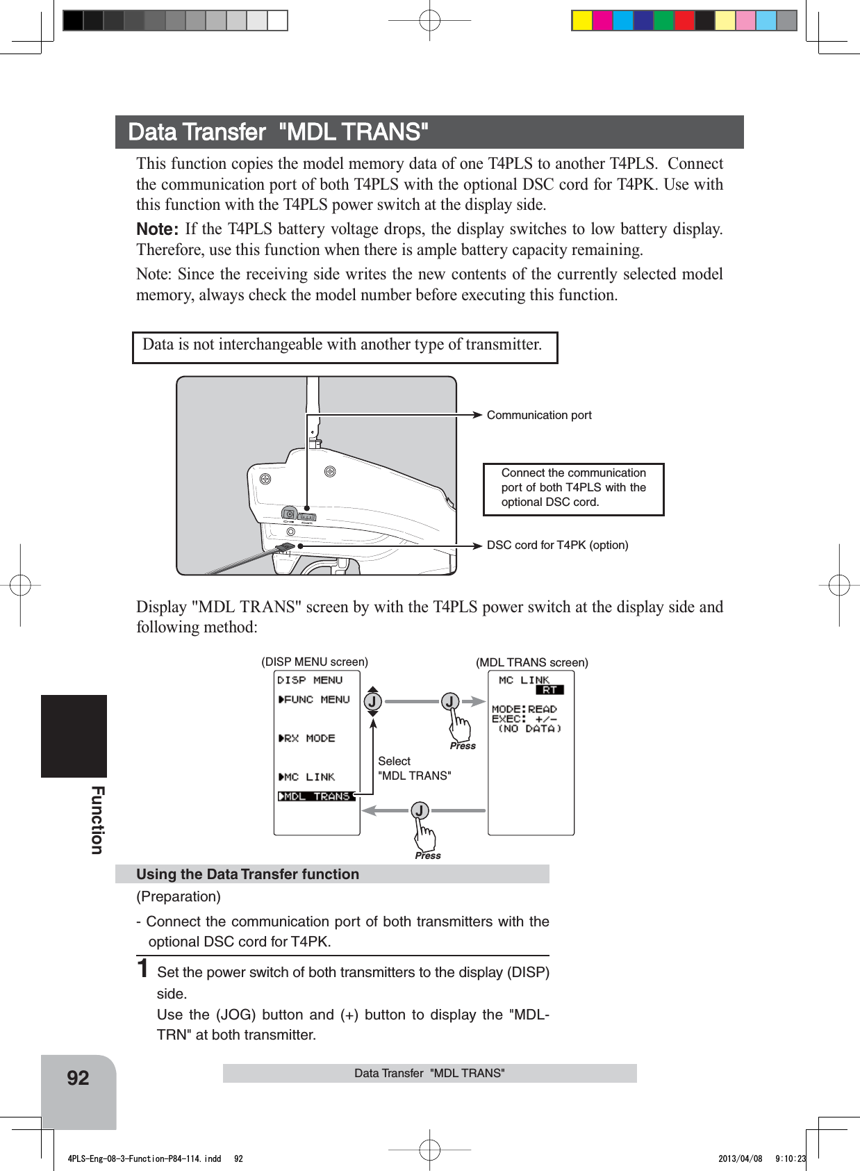 Connect the communication port of both T4PLS with the optional DSC cord.Communication port DSC cord for T4PK (option)(MDL TRANS screen)Press(DISP MENU screen)PressSelect&quot;MDL TRANS&quot;92FunctionData Transfer  &quot;MDL TRANS&quot;This function copies the model memory data of one T4PLS to another T4PLS.  Connect the communication port of both T4PLS with the optional DSC cord for T4PK. Use with this function with the T4PLS power switch at the display side.Note: If the T4PLS battery voltage drops, the display switches to low battery display. Therefore, use this function when there is ample battery capacity remaining.Note: Since the receiving side writes the new contents of the currently selected model memory, always check the model number before executing this function.Data is not interchangeable with another type of transmitter.Display &quot;MDL TRANS&quot; screen by with the T4PLS power switch at the display side and following method:(Preparation)- Connect the communication port of both transmitters with the optional DSC cord for T4PK.1Set the power switch of both transmitters to the display (DISP) side.Use the (JOG) button and (+) button to display the &quot;MDL-TRN&quot; at both transmitter.Using the Data Transfer functionData Transfer  &quot;MDL TRANS&quot;4PLS-Eng-08-3-Function-P84-114.indd   92 2013/04/08   9:10:23