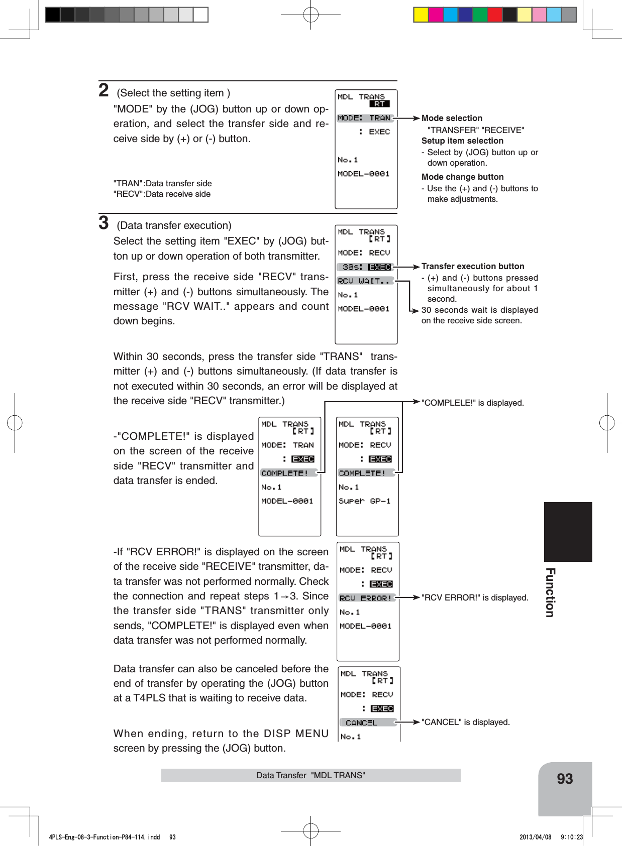 30 seconds wait is displayed on the receive side screen.Transfer execution button- (+) and (-) buttons pressed simultaneously for about 1 second.Mode selection&quot;TRANSFER&quot; &quot;RECEIVE&quot;Setup item selection- Select by (JOG) button up or down operation.Mode change button- Use the (+) and (-) buttons to make adjustments.&quot;COMPLELE!&quot; is displayed.&quot;RCV ERROR!&quot; is displayed.&quot;CANCEL&quot; is displayed.93Function2 (Select the setting item )&quot;MODE&quot; by the (JOG) button up or down op-eration, and select the transfer side and re-ceive side by (+) or (-) button. &quot;TRAN&quot;:Data transfer side&quot;RECV&quot;:Data receive side3 (Data transfer execution)Select the setting item &quot;EXEC&quot; by (JOG) but-ton up or down operation of both transmitter.First, press the receive side &quot;RECV&quot; trans-mitter (+) and (-) buttons simultaneously. The message &quot;RCV WAIT..&quot; appears and count down begins.Within 30 seconds, press the transfer side &quot;TRANS&quot;  trans-mitter (+) and (-) buttons simultaneously. (If data transfer is not executed within 30 seconds, an error will be displayed at the receive side &quot;RECV&quot; transmitter.)-&quot;COMPLETE!&quot; is displayed on the screen of the receive side &quot;RECV&quot; transmitter and data transfer is ended.-If &quot;RCV ERROR!&quot; is displayed on the screen of the receive side &quot;RECEIVE&quot; transmitter, da-ta transfer was not performed normally. Check the connection and repeat steps 1 3. Since the transfer side &quot;TRANS&quot; transmitter only sends, &quot;COMPLETE!&quot; is displayed even when data transfer was not performed normally.Data transfer can also be canceled before the end of transfer by operating the (JOG) button at a T4PLS that is waiting to receive data.When ending, return to the DISP MENU screen by pressing the (JOG) button.Data Transfer  &quot;MDL TRANS&quot;4PLS-Eng-08-3-Function-P84-114.indd   93 2013/04/08   9:10:23