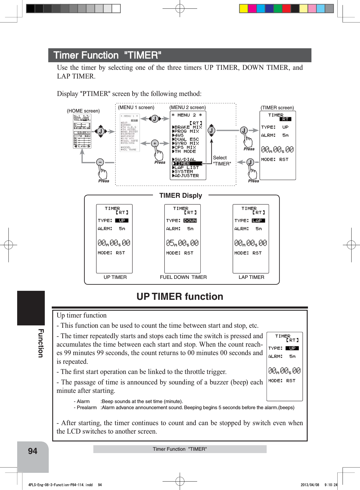 UP TIMER FUEL DOWN  TIMER LAP TIMERTIMER DisplyPressPressPressPressSelect&quot;TIMER&quot;(HOME screen) (MENU 1 screen) (TIMER screen)(MENU 2 screen)94FunctionTimer Function  &quot;TIMER&quot;Use the timer by selecting one of the three timers UP TIMER, DOWN TIMER, and LAP TIMER.Display &quot;PTIMER&quot; screen by the following method:UP TIMER functionUp timer function- This function can be used to count the time between start and stop, etc.- The timer repeatedly starts and stops each time the switch is pressed and accumulates the time between each start and stop. When the count reach-es 99 minutes 99 seconds, the count returns to 00 minutes 00 seconds and is repeated.7KH¿UVWVWDUWRSHUDWLRQFDQEHOLQNHGWRWKHWKURWWOHWULJJHU- The passage of time is announced by sounding of a buzzer (beep) each minute after starting.- Alarm :Beep sounds at the set time (minute).- Prealarm :Alarm advance announcement sound. Beeping begins 5 seconds before the alarm.(beeps)- After starting, the timer continues to count and can be stopped by switch even when the LCD switches to another screen.Timer Function  &quot;TIMER&quot;4PLS-Eng-08-3-Function-P84-114.indd   94 2013/04/08   9:10:24