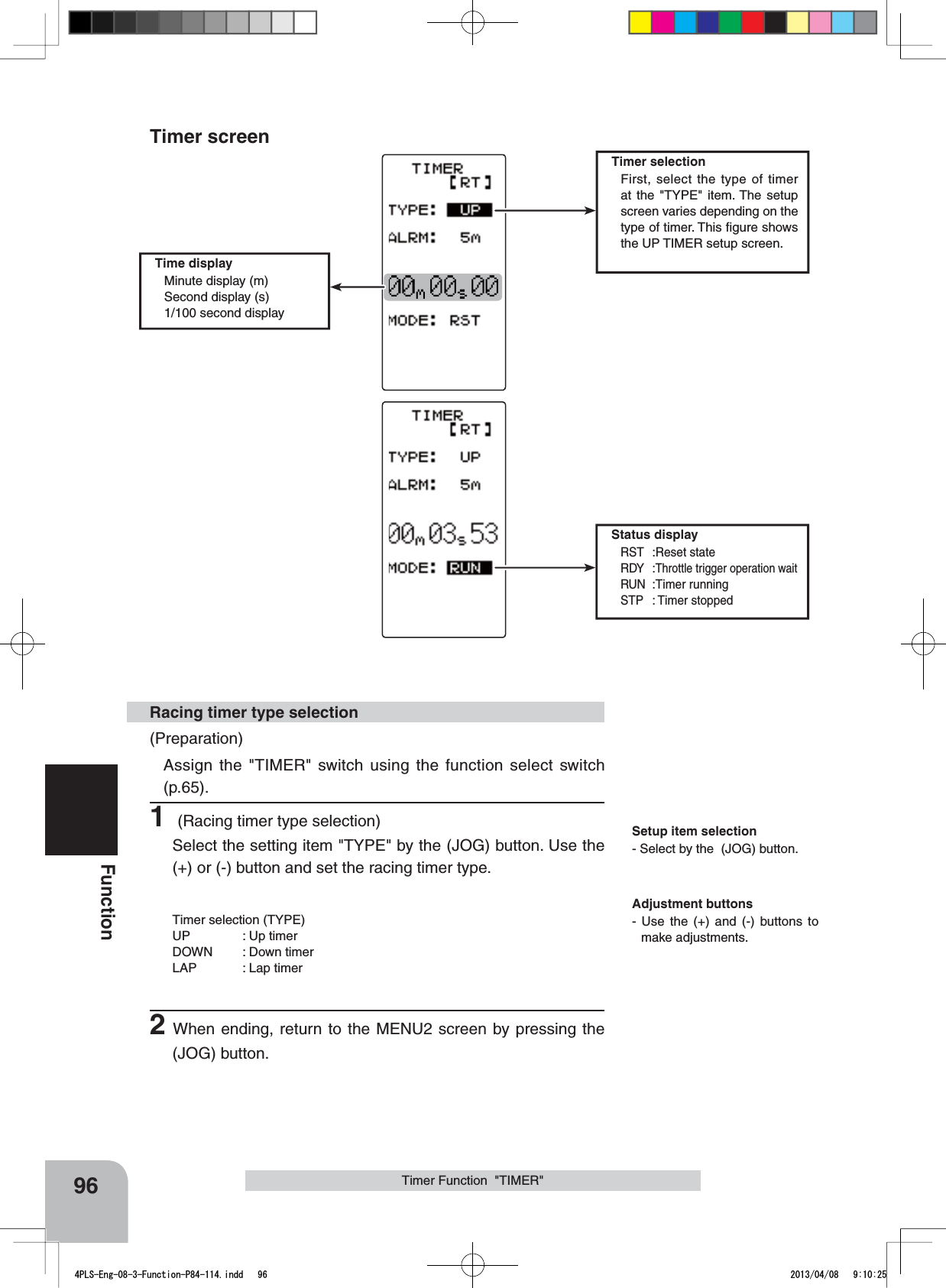 Status displayRST :Reset stateRDY :Throttle trigger operation waitRUN :Timer runningSTP : Timer stopped96FunctionTimer selectionFirst, select the type of timer at the &quot;TYPE&quot; item. The setup screen varies depending on the type of timer. This ﬁgure shows the UP TIMER setup screen.Timer Function  &quot;TIMER&quot;(Preparation)Assign the &quot;TIMER&quot; switch using the function select switch (p.65). 1 (Racing timer type selection)Select the setting item &quot;TYPE&quot; by the (JOG) button. Use the (+) or (-) button and set the racing timer type.Timer selection (TYPE)UP : Up timerDOWN : Down timerLAP : Lap timer2When ending, return to the MENU2 screen by pressing the (JOG) button.Racing timer type selectionTime displayMinute display (m)Second display (s)1/100 second displaySetup item selection- Select by the  (JOG) button.Adjustment buttons- Use the (+) and (-) buttons to make adjustments.Timer screen4PLS-Eng-08-3-Function-P84-114.indd   96 2013/04/08   9:10:25