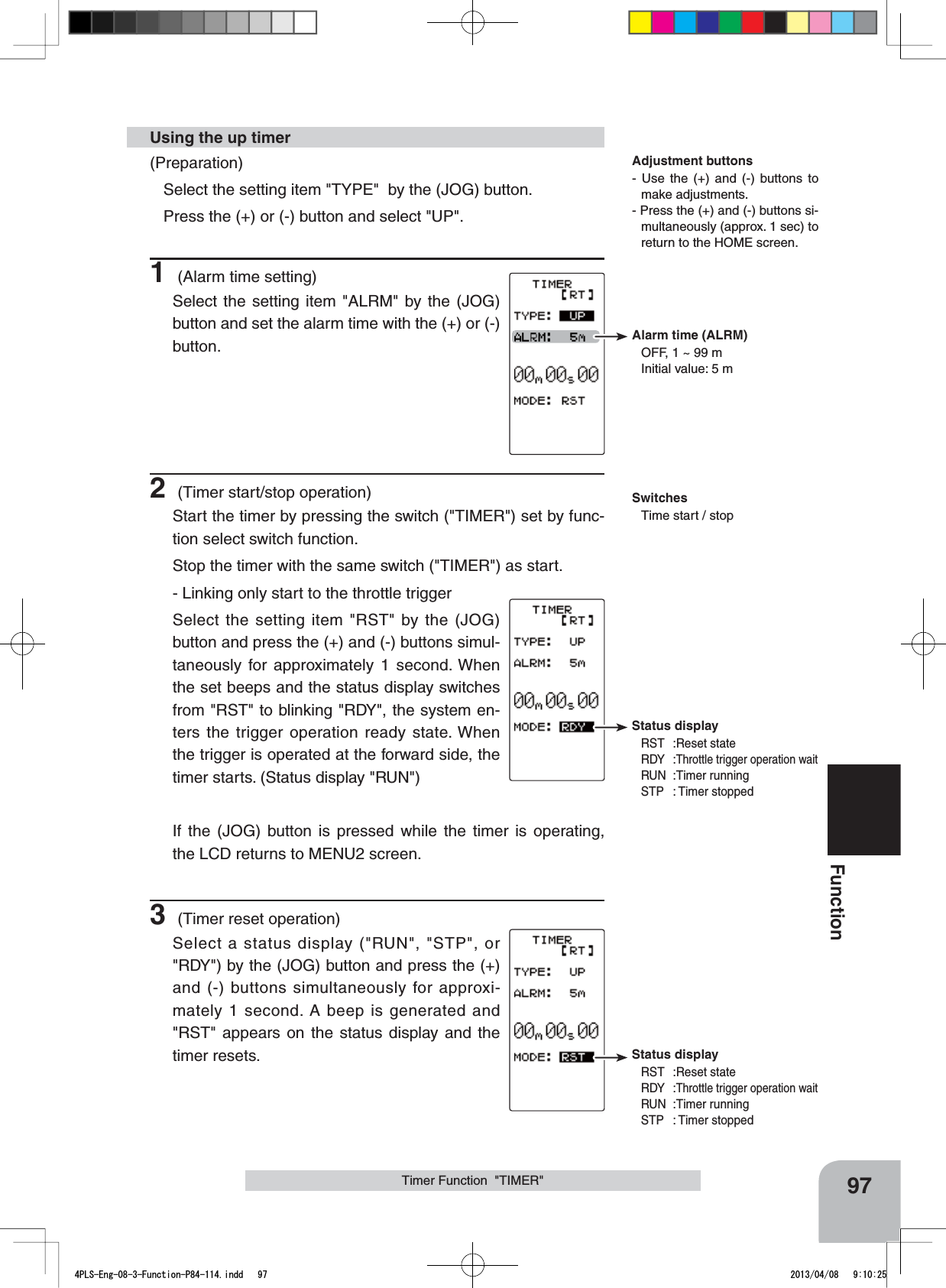Alarm time (ALRM)OFF, 1 ~ 99 mInitial value: 5 mStatus displayRST :Reset stateRDY :Throttle trigger operation waitRUN :Timer runningSTP : Timer stoppedStatus displayRST :Reset stateRDY:Throttle trigger operation waitRUN :Timer runningSTP : Timer stoppedSwitchesTime start / stop97FunctionTimer Function  &quot;TIMER&quot;(Preparation)Select the setting item &quot;TYPE&quot;  by the (JOG) button. Press the (+) or (-) button and select &quot;UP&quot;.1 (Alarm time setting)Select the setting item &quot;ALRM&quot; by the (JOG) button and set the alarm time with the (+) or (-) button.2 (Timer start/stop operation)Start the timer by pressing the switch (&quot;TIMER&quot;) set by func-tion select switch function. Stop the timer with the same switch (&quot;TIMER&quot;) as start.- Linking only start to the throttle triggerSelect the setting item &quot;RST&quot; by the (JOG) button and press the (+) and (-) buttons simul-taneously for approximately 1 second. When the set beeps and the status display switches from &quot;RST&quot; to blinking &quot;RDY&quot;, the system en-ters the trigger operation ready state. When the trigger is operated at the forward side, the timer starts. (Status display &quot;RUN&quot;)If the (JOG) button is pressed while the timer is operating, the LCD returns to MENU2 screen.3 (Timer reset operation)Select a status display (&quot;RUN&quot;, &quot;STP&quot;, or &quot;RDY&quot;) by the (JOG) button and press the (+) and (-) buttons simultaneously for approxi-mately 1 second. A beep is generated and &quot;RST&quot; appears on the status display and the timer resets.Using the up timerAdjustment buttons- Use the (+) and (-) buttons to make adjustments.- Press the (+) and (-) buttons si-multaneously (approx. 1 sec) to return to the HOME screen.4PLS-Eng-08-3-Function-P84-114.indd   97 2013/04/08   9:10:25