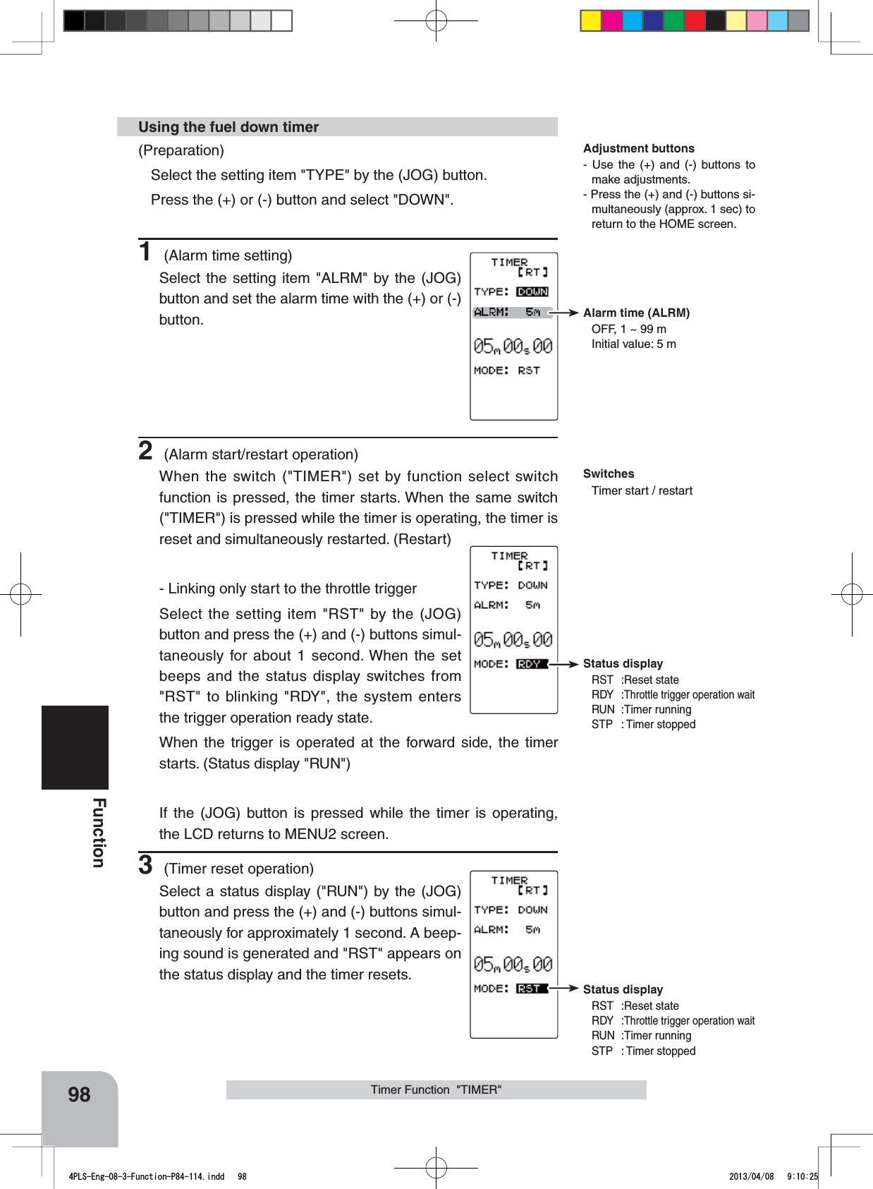 Alarm time (ALRM)OFF, 1 ~ 99 mInitial value: 5 mStatus displayRST :Reset stateRDY :Throttle trigger operation waitRUN :Timer runningSTP : Timer stoppedStatus displayRST :Reset stateRDY :Throttle trigger operation waitRUN :Timer runningSTP : Timer stopped98FunctionTimer Function  &quot;TIMER&quot;(Preparation)Select the setting item &quot;TYPE&quot; by the (JOG) button. Press the (+) or (-) button and select &quot;DOWN&quot;.1 (Alarm time setting)Select the setting item &quot;ALRM&quot; by the (JOG) button and set the alarm time with the (+) or (-) button.2 (Alarm start/restart operation)When the switch (&quot;TIMER&quot;) set by function select switch function is pressed, the timer starts. When the same switch (&quot;TIMER&quot;) is pressed while the timer is operating, the timer is reset and simultaneously restarted. (Restart)- Linking only start to the throttle triggerSelect the setting item &quot;RST&quot; by the (JOG) button and press the (+) and (-) buttons simul-taneously for about 1 second. When the set beeps and the status display switches from &quot;RST&quot; to blinking &quot;RDY&quot;, the system enters the trigger operation ready state. When the trigger is operated at the forward side, the timer starts. (Status display &quot;RUN&quot;)If the (JOG) button is pressed while the timer is operating, the LCD returns to MENU2 screen.3 (Timer reset operation)Select a status display (&quot;RUN&quot;) by the (JOG) button and press the (+) and (-) buttons simul-taneously for approximately 1 second. A beep-ing sound is generated and &quot;RST&quot; appears on the status display and the timer resets.Using the fuel down timerAdjustment buttons- Use the (+) and (-) buttons to make adjustments.- Press the (+) and (-) buttons si-multaneously (approx. 1 sec) to return to the HOME screen.SwitchesTimer start / restart 4PLS-Eng-08-3-Function-P84-114.indd   98 2013/04/08   9:10:25