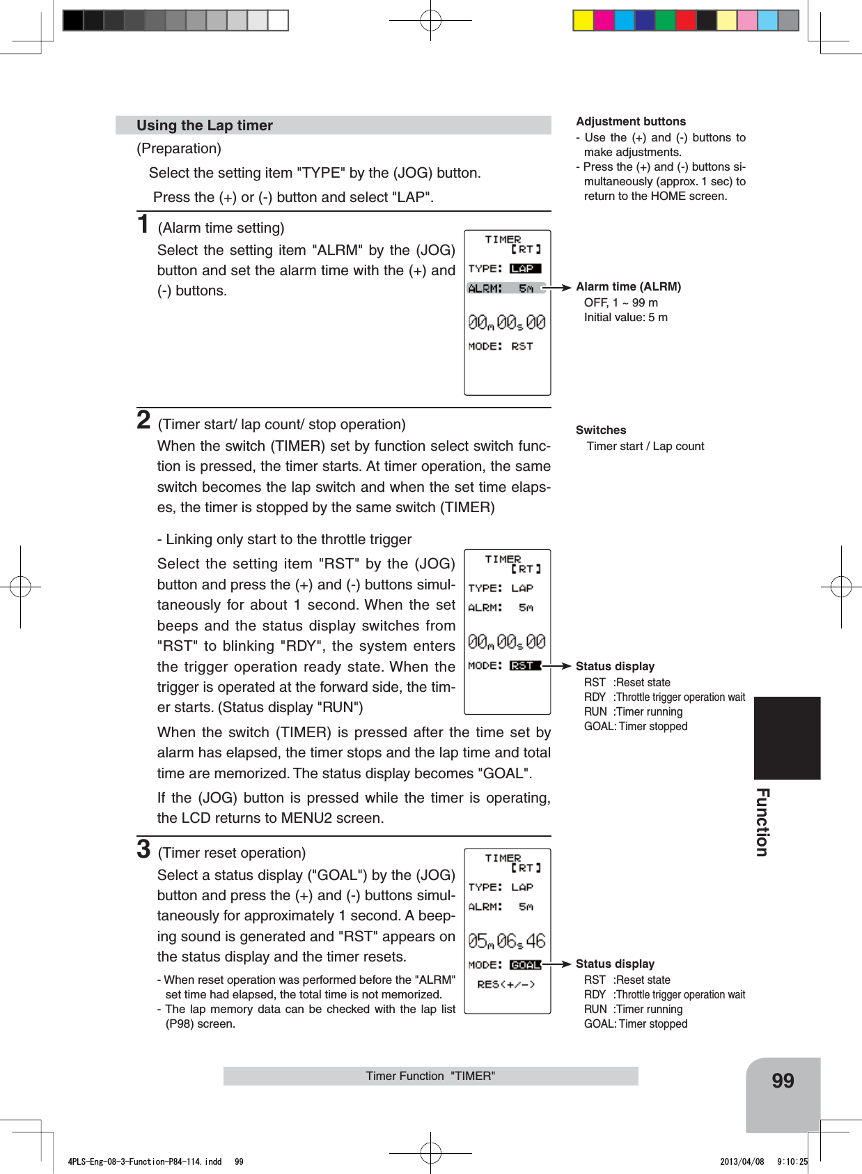 Status displayRST :Reset stateRDY :Throttle trigger operation waitRUN :Timer runningGOAL: Timer stoppedStatus displayRST :Reset stateRDY :Throttle trigger operation waitRUN :Timer runningGOAL: Timer stoppedAlarm time (ALRM)OFF, 1 ~ 99 mInitial value: 5 m99FunctionTimer Function  &quot;TIMER&quot;(Preparation)Select the setting item &quot;TYPE&quot; by the (JOG) button.  Press the (+) or (-) button and select &quot;LAP&quot;.1(Alarm time setting)Select the setting item &quot;ALRM&quot; by the (JOG) button and set the alarm time with the (+) and (-) buttons.2(Timer start/ lap count/ stop operation)When the switch (TIMER) set by function select switch func-tion is pressed, the timer starts. At timer operation, the same switch becomes the lap switch and when the set time elaps-es, the timer is stopped by the same switch (TIMER)- Linking only start to the throttle triggerSelect the setting item &quot;RST&quot; by the (JOG) button and press the (+) and (-) buttons simul-taneously for about 1 second. When the set beeps and the status display switches from &quot;RST&quot; to blinking &quot;RDY&quot;, the system enters the trigger operation ready state. When the trigger is operated at the forward side, the tim-er starts. (Status display &quot;RUN&quot;)When the switch (TIMER) is pressed after the time set by alarm has elapsed, the timer stops and the lap time and total time are memorized. The status display becomes &quot;GOAL&quot;.If the (JOG) button is pressed while the timer is operating, the LCD returns to MENU2 screen.3(Timer reset operation)Select a status display (&quot;GOAL&quot;) by the (JOG) button and press the (+) and (-) buttons simul-taneously for approximately 1 second. A beep-ing sound is generated and &quot;RST&quot; appears on the status display and the timer resets.- When reset operation was performed before the &quot;ALRM&quot; set time had elapsed, the total time is not memorized.- The lap memory data can be checked with the lap list (P98) screen.Using the Lap timer Adjustment buttons- Use the (+) and (-) buttons to make adjustments.- Press the (+) and (-) buttons si-multaneously (approx. 1 sec) to return to the HOME screen.SwitchesTimer start / Lap count4PLS-Eng-08-3-Function-P84-114.indd   99 2013/04/08   9:10:25