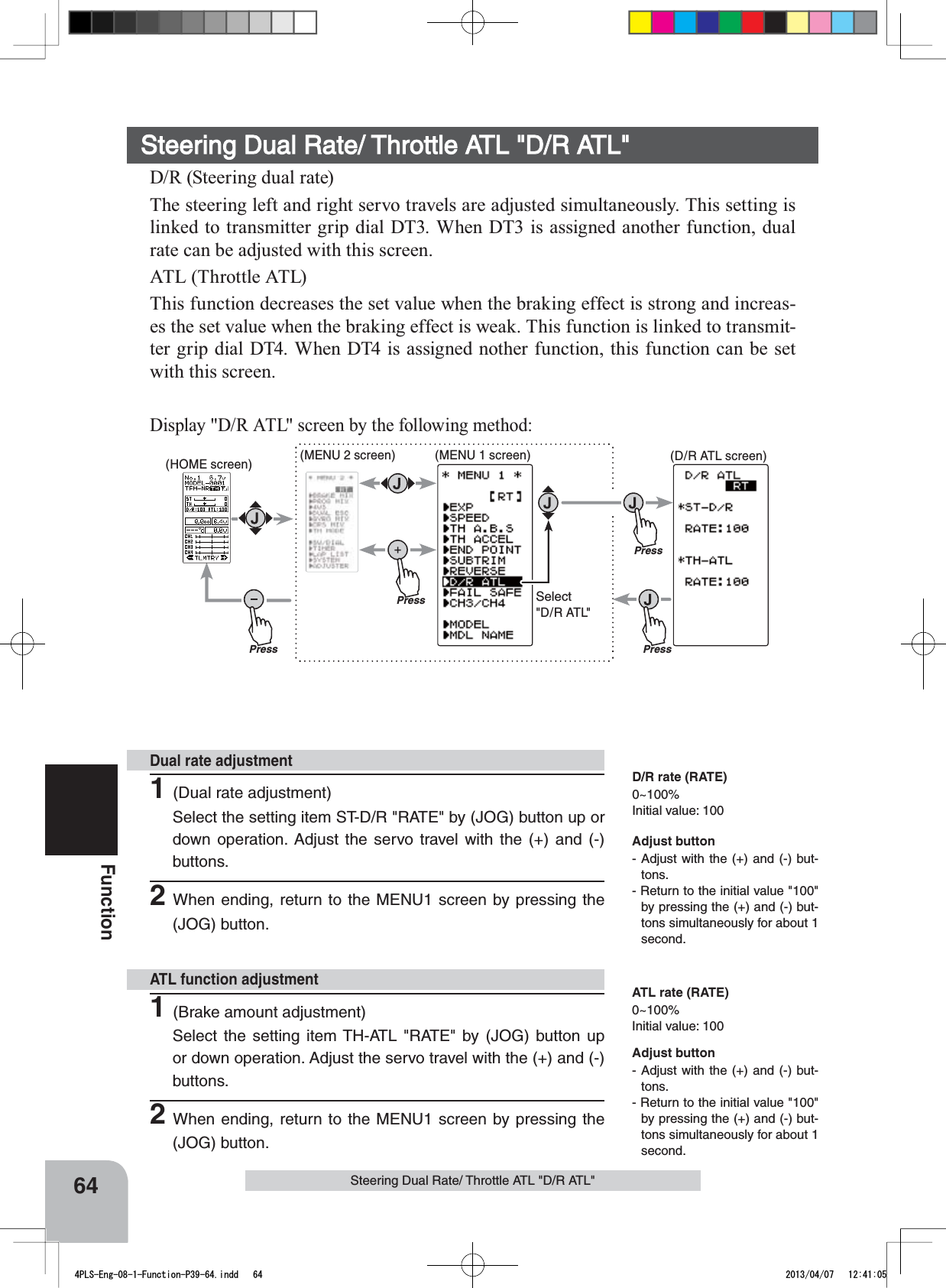 PressPress(HOME screen) (MENU 2 screen) (D/R ATL screen)Press(MENU 1 screen)PressSelect&quot;D/R ATL&quot;64FunctionSteering Dual Rate/ Throttle ATL &quot;D/R ATL&quot;Steering Dual Rate/ Throttle ATL &quot;D/R ATL&quot;D/R (Steering dual rate)The steering left and right servo travels are adjusted simultaneously. This setting is linked to transmitter grip dial DT3. When DT3 is assigned another function, dual rate can be adjusted with this screen.ATL (Throttle ATL)This function decreases the set value when the braking effect is strong and increas-es the set value when the braking effect is weak. This function is linked to transmit-ter grip dial DT4. When DT4 is assigned nother function, this function can be set with this screen.Display &quot;D/R ATL&quot; screen by the following method:1(Dual rate adjustment)Select the setting item ST-D/R &quot;RATE&quot; by (JOG) button up or down operation. Adjust the servo travel with the (+) and (-) buttons.2When ending, return to the MENU1 screen by pressing the (JOG) button.1(Brake amount adjustment)Select the setting item TH-ATL &quot;RATE&quot; by (JOG) button up or down operation. Adjust the servo travel with the (+) and (-) buttons.2When ending, return to the MENU1 screen by pressing the (JOG) button.Dual rate adjustmentATL function adjustmentAdjust button- Adjust with the (+) and (-) but-tons.- Return to the initial value &quot;100&quot; by pressing the (+) and (-) but-tons simultaneously for about 1 second.Adjust button- Adjust with the (+) and (-) but-tons.- Return to the initial value &quot;100&quot; by pressing the (+) and (-) but-tons simultaneously for about 1 second.D/R rate (RATE)0~100%Initial value: 100ATL rate (RATE)0~100%Initial value: 1004PLS-Eng-08-1-Function-P39-64.indd   64 2013/04/07   12:41:05