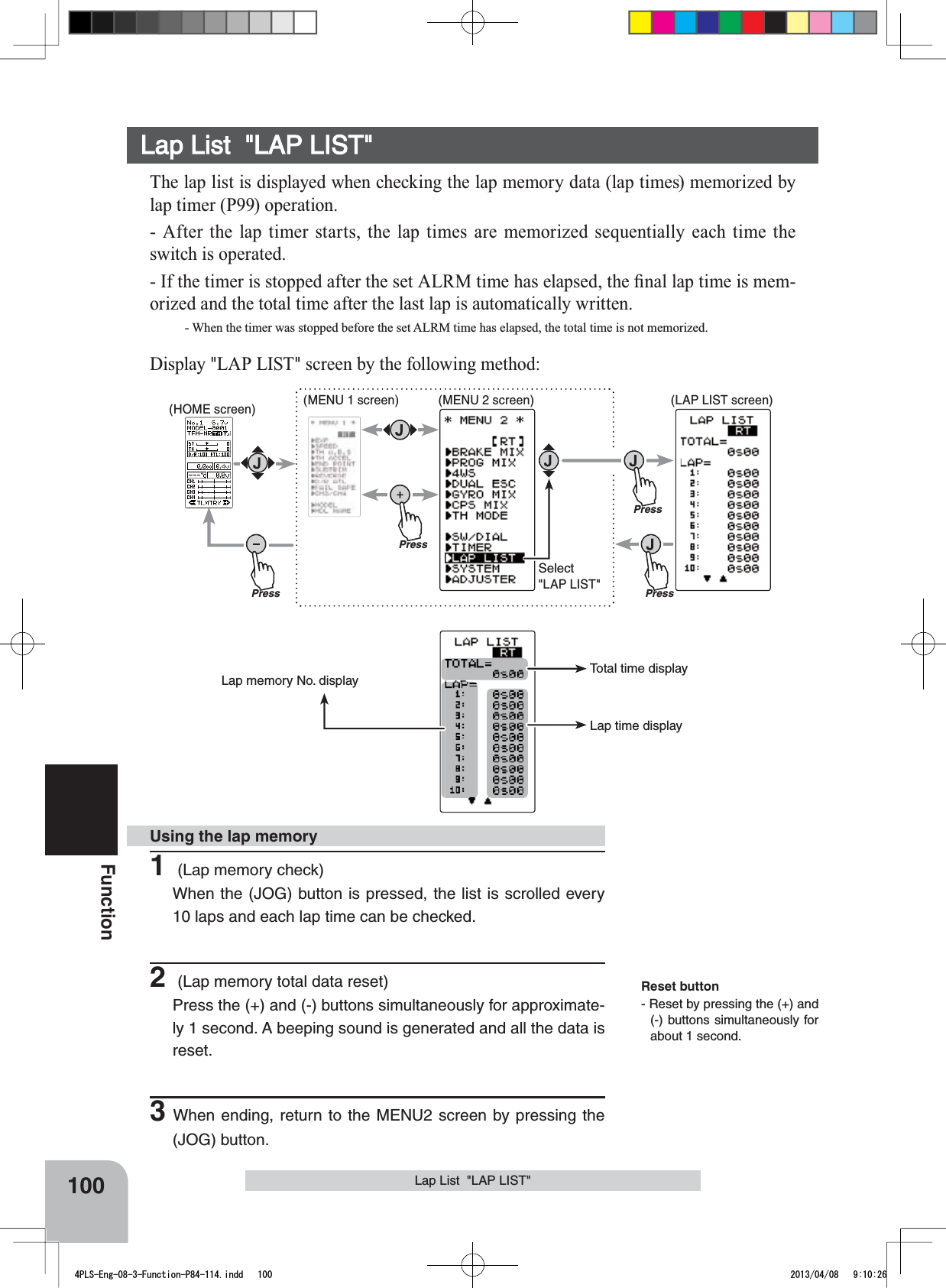 Reset button- Reset by pressing the (+) and (-) buttons simultaneously for about 1 second.Lap memory No. displayTotal time displayLap time displayPressPressPressPressSelect&quot;LAP LIST&quot;(HOME screen) (MENU 1 screen) (LAP LIST screen)(MENU 2 screen)100FunctionLap List  &quot;LAP LIST&quot;Lap List  &quot;LAP LIST&quot;The lap list is displayed when checking the lap memory data (lap times) memorized by lap timer (P99) operation.- After the lap timer starts, the lap times are memorized sequentially each time the switch is operated.,IWKHWLPHULVVWRSSHGDIWHUWKHVHW$/50WLPHKDVHODSVHGWKH¿QDOODSWLPHLVPHP-orized and the total time after the last lap is automatically written.- When the timer was stopped before the set ALRM time has elapsed, the total time is not memorized.Display &quot;LAP LIST&quot; screen by the following method:1 (Lap memory check)When the (JOG) button is pressed, the list is scrolled every 10 laps and each lap time can be checked.2 (Lap memory total data reset)Press the (+) and (-) buttons simultaneously for approximate-ly 1 second. A beeping sound is generated and all the data is reset.3When ending, return to the MENU2 screen by pressing the (JOG) button.Using the lap memory4PLS-Eng-08-3-Function-P84-114.indd   100 2013/04/08   9:10:26