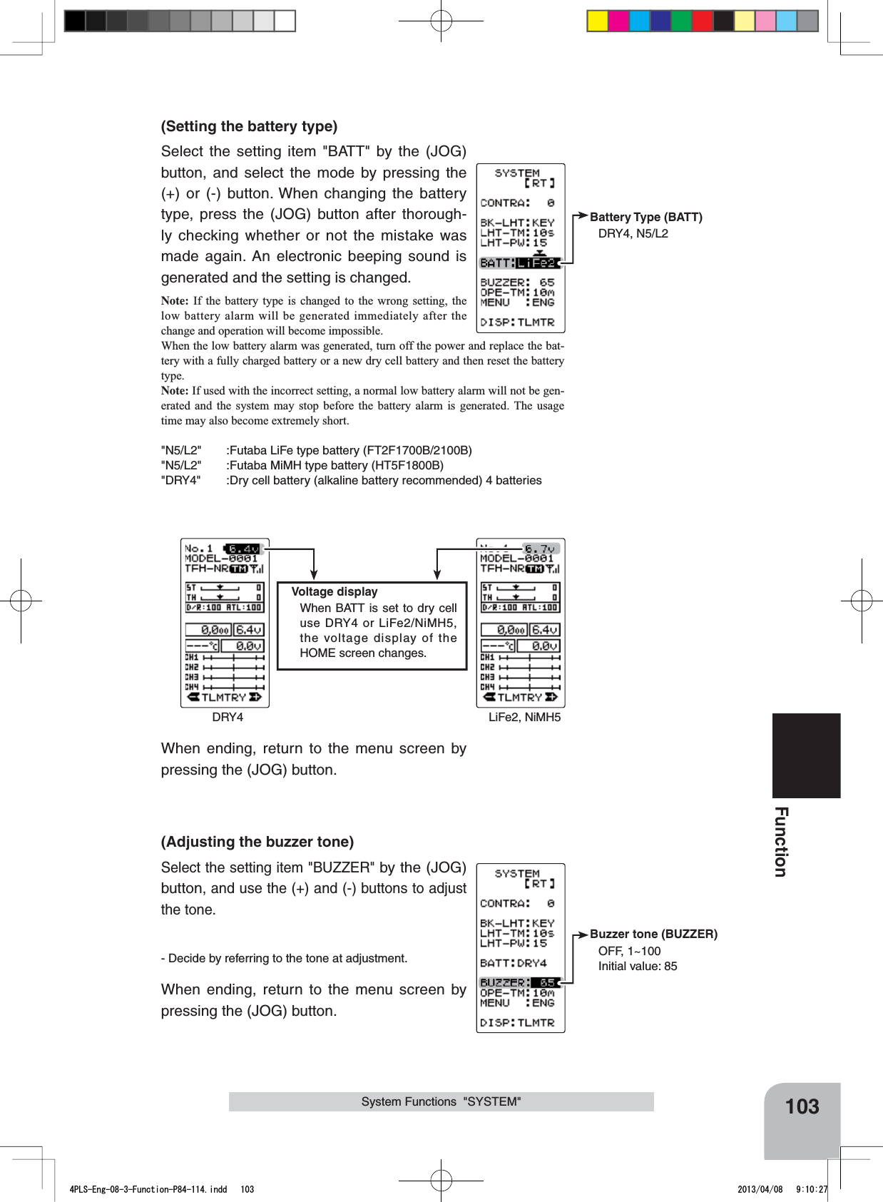 Battery Type  (BATT)DRY4, N5/L2Buzzer tone (BUZZER)OFF, 1~100Initial value: 85Voltage displayWhen BATT is set to dry cell use DRY4 or LiFe2/NiMH5, the voltage display of the HOME screen changes.DRY4 LiFe2, NiMH5103Function(Setting the battery type)Select the setting item &quot;BATT&quot; by the (JOG)  button, and select the mode by pressing the (+) or (-) button. When changing the battery type, press the (JOG) button after thorough-ly checking whether or not the mistake was made again. An electronic beeping sound is generated and the setting is changed.Note: If the battery type is changed to the wrong setting, the low battery alarm will be generated immediately after the change and operation will become impossible.When the low battery alarm was generated, turn off the power and replace the bat-tery with a fully charged battery or a new dry cell battery and then reset the battery type.Note: If used with the incorrect setting, a normal low battery alarm will not be gen-erated and the system may stop before the battery alarm is generated. The usage time may also become extremely short.&quot;N5/L2&quot; :Futaba LiFe type battery (FT2F1700B/2100B)&quot;N5/L2&quot; :Futaba MiMH type battery (HT5F1800B)&quot;DRY4&quot; :Dry cell battery (alkaline battery recommended) 4 batteriesSystem Functions  &quot;SYSTEM&quot;When ending, return to the menu screen by pressing the (JOG) button.(Adjusting the buzzer tone)Select the setting item &quot;BUZZER&quot; by the (JOG)  button, and use the (+) and (-) buttons to adjust the tone.- Decide by referring to the tone at adjustment.When ending, return to the menu screen by pressing the (JOG) button.4PLS-Eng-08-3-Function-P84-114.indd   103 2013/04/08   9:10:27