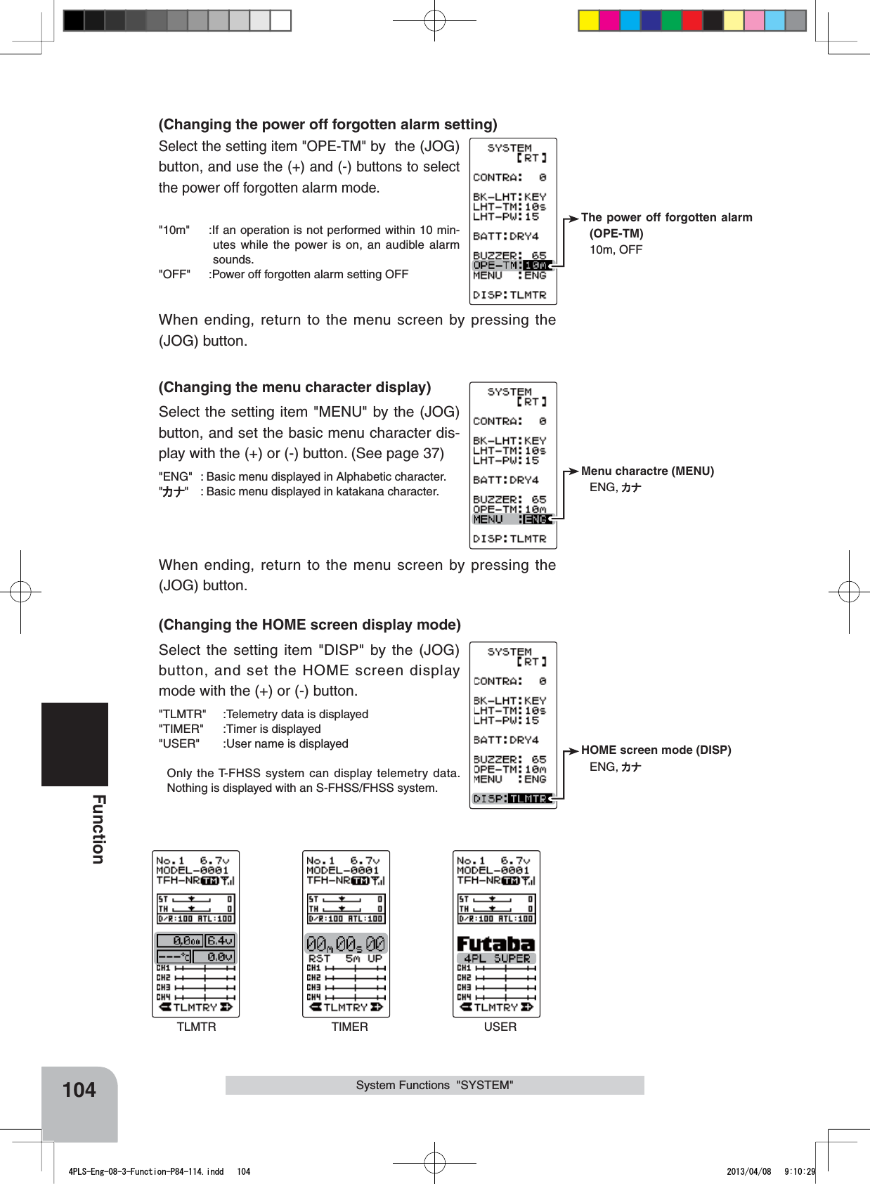 USERTIMERTLMTRThe power off forgotten alarm (OPE-TM)10m, OFFMenu charactre (MENU)ENG,HOME screen mode (DISP)ENG,104FunctionSystem Functions  &quot;SYSTEM&quot;(Changing the power off forgotten alarm setting)Select the setting item &quot;OPE-TM&quot; by  the (JOG)  button, and use the (+) and (-) buttons to select the power off forgotten alarm mode.&quot;10m&quot; :If an operation is not performed within 10 min-utes while the power is on, an audible alarm sounds.&quot;OFF&quot; :Power off forgotten alarm setting OFFWhen ending, return to the menu screen by pressing the (JOG) button.(Changing the menu character display)Select the setting item &quot;MENU&quot; by the (JOG)  button, and set the basic menu character dis-play with the (+) or (-) button. (See page 37)&quot;ENG&quot; : Basic menu displayed in Alphabetic character.&quot; &quot; : Basic menu displayed in katakana character.When ending, return to the menu screen by pressing the (JOG) button.(Changing the HOME screen display mode)Select the setting item &quot;DISP&quot; by the (JOG)  button, and set the HOME screen display mode with the (+) or (-) button.&quot;TLMTR&quot; :Telemetry data is displayed&quot;TIMER&quot; :Timer is displayed&quot;USER&quot;   :User name is displayed Only the T-FHSS system can display telemetry data. Nothing is displayed with an S-FHSS/FHSS system. 4PLS-Eng-08-3-Function-P84-114.indd   104 2013/04/08   9:10:29