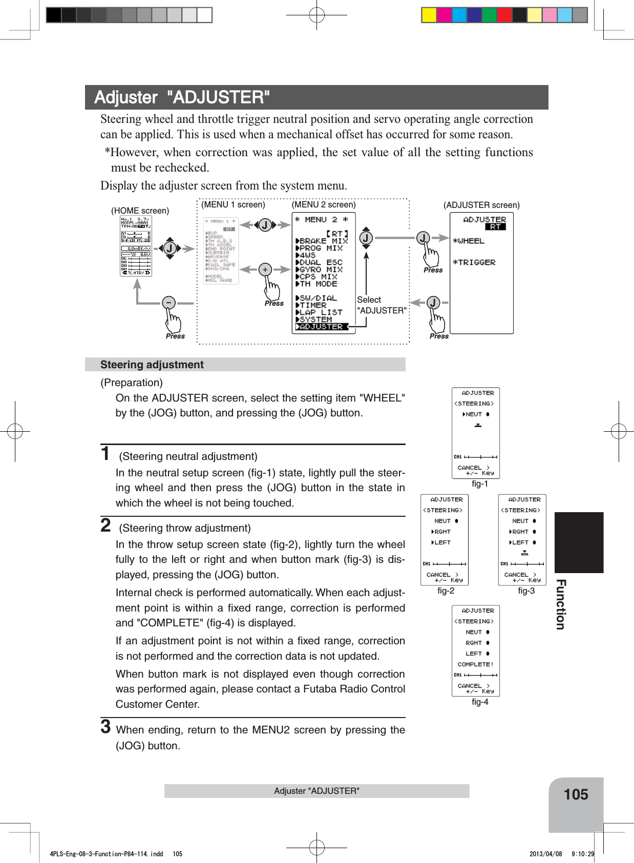 ﬁg-1ﬁg-4ﬁg-2 ﬁg-3PressPressPressPressSelect&quot;ADJUSTER&quot;105FunctionAdjuster &quot;ADJUSTER&quot;(Preparation)On the ADJUSTER screen, select the setting item &quot;WHEEL&quot; by the (JOG) button, and pressing the (JOG) button.1 (Steering neutral adjustment)In the neutral setup screen (ﬁg-1) state, lightly pull the steer-ing wheel and then press the (JOG) button in the state in which the wheel is not being touched.2 (Steering throw adjustment)In the throw setup screen state (ﬁg-2), lightly turn the wheel fully to the left or right and when button mark (ﬁg-3) is dis-played, pressing the (JOG) button.Internal check is performed automatically. When each adjust-ment point is within a fixed range, correction is performed and &quot;COMPLETE&quot; (ﬁg-4) is displayed.If an adjustment point is not within a ﬁxed range, correction is not performed and the correction data is not updated.When button mark is not displayed even though correction was performed again, please contact a Futaba Radio Control Customer Center.3When ending, return to the MENU2 screen by pressing the (JOG) button. Steering adjustmentAdjuster  &quot;ADJUSTER&quot;Steering wheel and throttle trigger neutral position and servo operating angle correction can be applied. This is used when a mechanical offset has occurred for some reason. *However, when correction was applied, the set value of all the setting functions must be rechecked.Display the adjuster screen from the system menu.(HOME screen) (MENU 1 screen) (ADJUSTER screen)(MENU 2 screen)4PLS-Eng-08-3-Function-P84-114.indd   105 2013/04/08   9:10:29