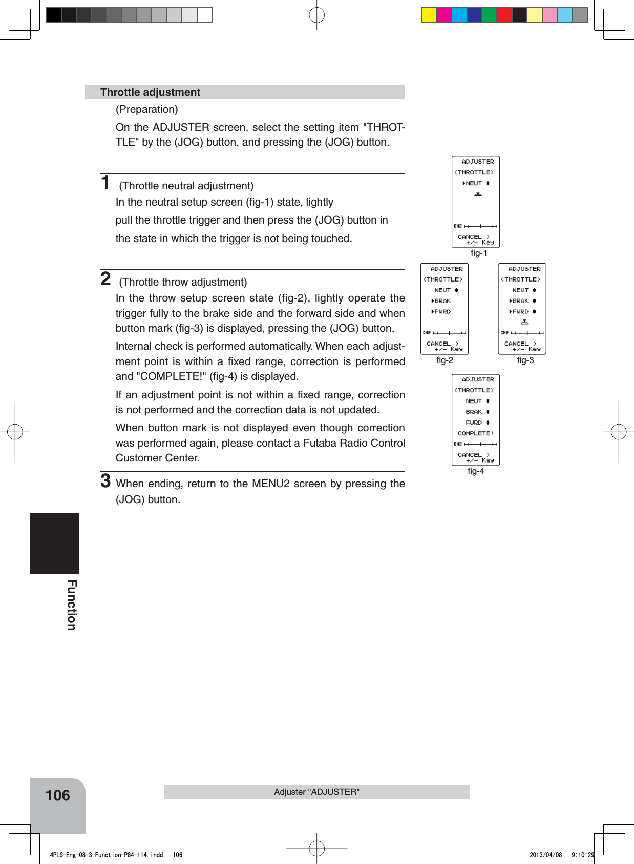 ﬁg-1ﬁg-2 ﬁg-3ﬁg-4106FunctionAdjuster &quot;ADJUSTER&quot;(Preparation)On the ADJUSTER screen, select the setting item &quot;THROT-TLE&quot; by the (JOG) button, and pressing the (JOG) button.1 (Throttle neutral adjustment)In the neutral setup screen (ﬁg-1) state, lightlypull the throttle trigger and then press the (JOG) button inthe state in which the trigger is not being touched.2 (Throttle throw adjustment)In the throw setup screen state (fig-2), lightly operate the trigger fully to the brake side and the forward side and when button mark (ﬁg-3) is displayed, pressing the (JOG) button.Internal check is performed automatically. When each adjust-ment point is within a fixed range, correction is performed and &quot;COMPLETE!&quot; (ﬁg-4) is displayed.If an adjustment point is not within a ﬁxed range, correction is not performed and the correction data is not updated.When button mark is not displayed even though correction was performed again, please contact a Futaba Radio Control Customer Center.3When ending, return to the MENU2 screen by pressing the (JOG) button. Throttle adjustment4PLS-Eng-08-3-Function-P84-114.indd   106 2013/04/08   9:10:29