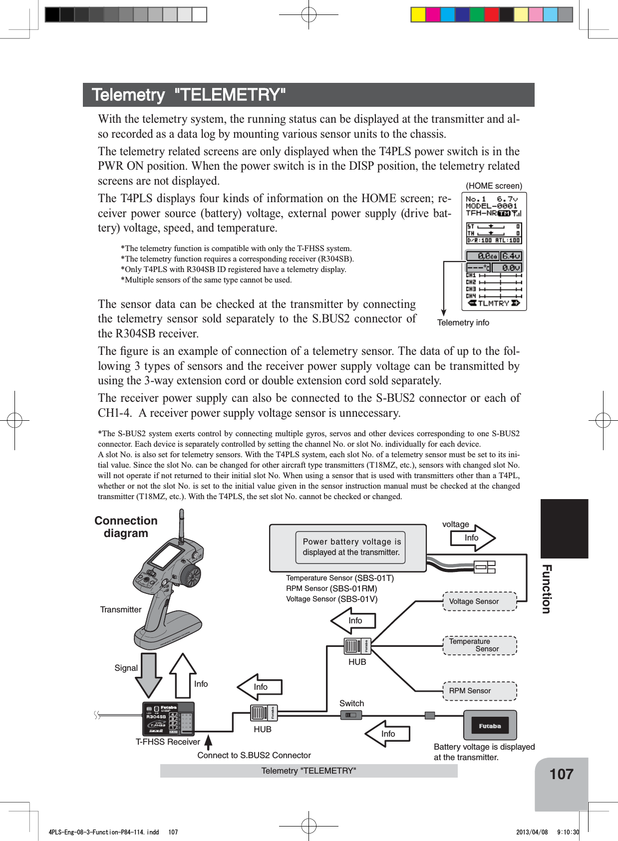 Telemetry info(HOME screen)107FunctionInfoInfoInfoInfoSignalInfoTemperature              SensorRPM SensorVoltage SensorBattery voltage is displayed at the transmitter.Power battery voltage is displayed at the transmitter.voltageT-FHSS ReceiverTransmitterSwitchConnect to S.BUS2 ConnectorHUBHUBTemperature Sensor (SBS-01T)RPM Sensor (SBS-01RM)Voltage Sensor (SBS-01V)Telemetry &quot;TELEMETRY&quot;Telemetry  &quot;TELEMETRY&quot;With the telemetry system, the running status can be displayed at the transmitter and al-so recorded as a data log by mounting various sensor units to the chassis.The telemetry related screens are only displayed when the T4PLS power switch is in the PWR ON position. When the power switch is in the DISP position, the telemetry related screens are not displayed.The T4PLS displays four kinds of information on the HOME screen; re-ceiver power source (battery) voltage, external power supply (drive bat-tery) voltage, speed, and temperature. *The telemetry function is compatible with only the T-FHSS system.*The telemetry function requires a corresponding receiver (R304SB). *Only T4PLS with R304SB ID registered have a telemetry display. *Multiple sensors of the same type cannot be used.The sensor data can be checked at the transmitter by connecting the telemetry sensor sold separately to the S.BUS2 connector of the R304SB receiver. 7KH¿JXUHLVDQH[DPSOHRIFRQQHFWLRQRIDWHOHPHWU\VHQVRU7KHGDWDRIXSWRWKHIRO-lowing 3 types of sensors and the receiver power supply voltage can be transmitted by using the 3-way extension cord or double extension cord sold separately.The receiver power supply can also be connected to the S-BUS2 connector or each of CH1-4.  A receiver power supply voltage sensor is unnecessary.*The S-BUS2 system exerts control by connecting multiple gyros, servos and other devices corresponding to one S-BUS2 connector. Each device is separately controlled by setting the channel No. or slot No. individually for each device.A slot No. is also set for telemetry sensors. With the T4PLS system, each slot No. of a telemetry sensor must be set to its ini-tial value. Since the slot No. can be changed for other aircraft type transmitters (T18MZ, etc.), sensors with changed slot No. will not operate if not returned to their initial slot No. When using a sensor that is used with transmitters other than a T4PL, whether or not the slot No. is set to the initial value given in the sensor instruction manual must be checked at the changed transmitter (T18MZ, etc.). With the T4PLS, the set slot No. cannot be checked or changed.Connectiondiagram4PLS-Eng-08-3-Function-P84-114.indd   107 2013/04/08   9:10:30