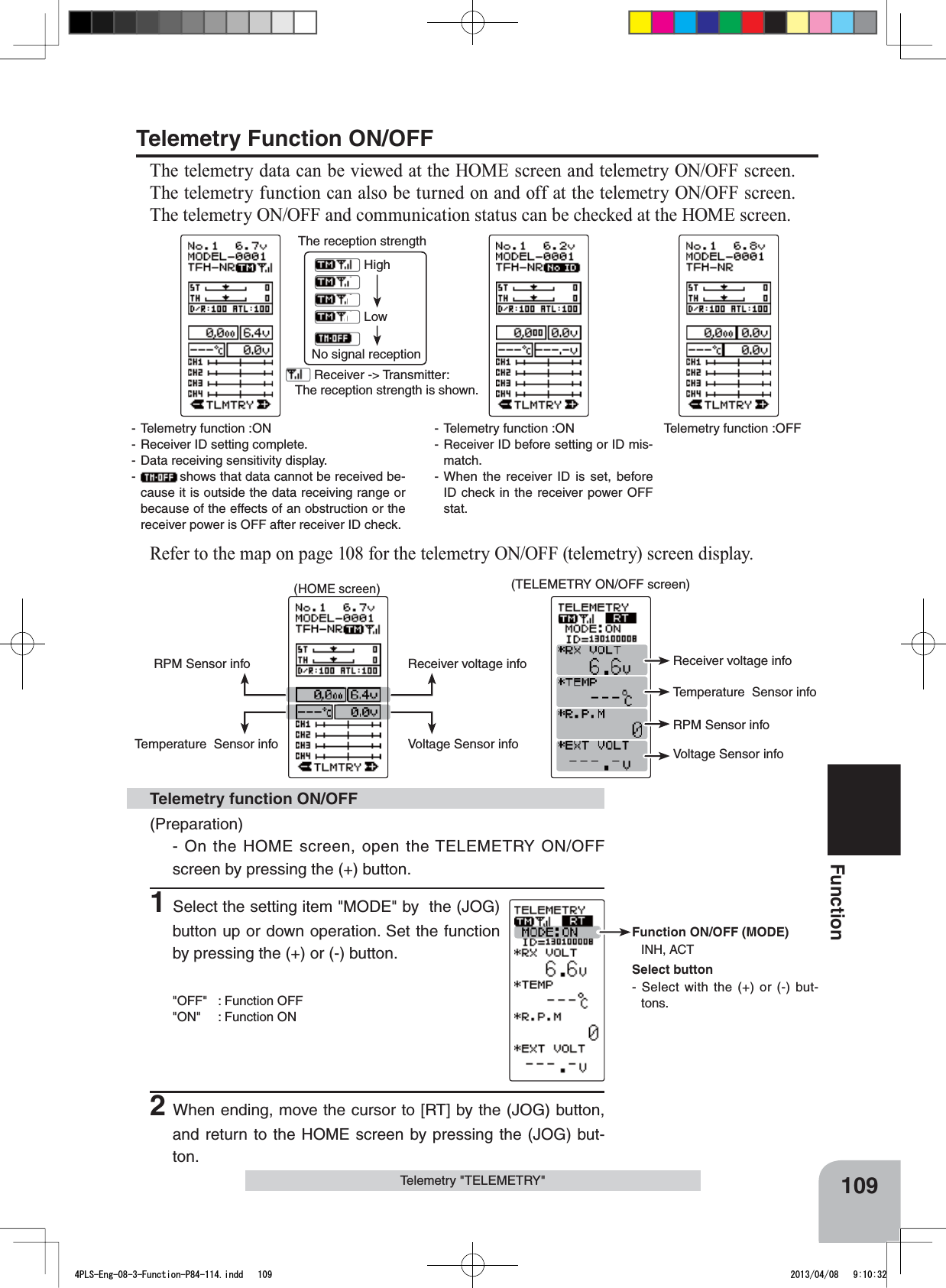 Function ON/OFF (MODE)INH, ACTSelect button- Select with the (+) or (-) but-tons.Telemetry function :OFF- Telemetry function :ON- Receiver ID before setting or ID mis-match.- When the receiver ID is set, before ID check in the receiver power OFF stat.- Telemetry function :ON- Receiver ID setting complete.- Data receiving sensitivity display.-shows that data cannot be received be-cause it is outside the data receiving range or because of the effects of an obstruction or the receiver power is OFF after receiver ID check. Receiver -&gt; Transmitter: The reception strength is shown.The reception strengthNo signal receptionHighLow109FunctionTelemetry &quot;TELEMETRY&quot;(HOME screen)Temperature  Sensor infoRPM Sensor info Receiver voltage infoVoltage Sensor info(TELEMETRY ON/OFF screen)Temperature  Sensor infoRPM Sensor infoReceiver voltage infoVoltage Sensor infoTelemetry Function ON/OFFThe telemetry data can be viewed at the HOME screen and telemetry ON/OFF screen. The telemetry function can also be turned on and off at the telemetry ON/OFF screen. The telemetry ON/OFF and communication status can be checked at the HOME screen.Refer to the map on page 108 for the telemetry ON/OFF (telemetry) screen display.(Preparation)- On the HOME screen, open the TELEMETRY ON/OFF screen by pressing the (+) button.1Select the setting item &quot;MODE&quot; by  the (JOG) button up or down operation. Set the function by pressing the (+) or (-) button.&quot;OFF&quot; : Function OFF&quot;ON&quot; : Function ON2When ending, move the cursor to [RT] by the (JOG) button, and return to the HOME screen by pressing the (JOG) but-ton.Telemetry function ON/OFF4PLS-Eng-08-3-Function-P84-114.indd   109 2013/04/08   9:10:32