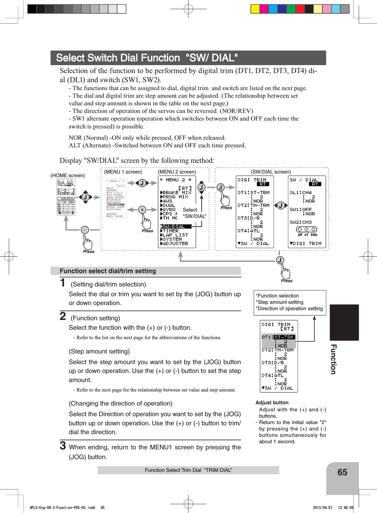 PressPressPressPressSelect&quot;SW/DIAL&quot;(HOME screen) (MENU 1 screen) (SW/DIAL screen)(MENU 2 screen)65FunctionFunction Select Trim Dial  “TRIM DIAL”*Function selection*Step amount setting*Direction of operation settingSelect Switch Dial Function  &quot;SW/ DIAL&quot;Selection of the function to be performed by digital trim (DT1, DT2, DT3, DT4) di-al (DL1) and switch (SW1, SW2).-The functions that can be assigned to dial, digital trim  and switch are listed on the next page.- The dial and digital trim are step amount can be adjusted. (The relationship between set value and step amount is shown in the table on the next page.)- The direction of operation of the servos can be reversed. (NOR/REV)- SW1 alternate operation (operation which switches between ON and OFF each time the switch is pressed) is possible.NOR (Normal) -ON only while pressed, OFF when released.ALT (Alternate) -Switched between ON and OFF each time pressed.Display &quot;SW/DIAL&quot; screen by the following method:1 (Setting dial/trim selection)Select the dial or trim you want to set by the (JOG) button up or down operation. 2 (Function setting)Select the function with the (+) or (-) button. - Refer to the list on the next page for the abbreviations of the functions.(Step amount setting)Select the step amount you want to set by the (JOG) button up or down operation. Use the (+) or (-) button to set the step amount.- Refer to the next page for the relationship between set value and step amount.(Changing the direction of operation)Select the Direction of operation you want to set by the (JOG) button up or down operation. Use the (+) or (-) button to trim/dial the direction.3When ending, return to the MENU1 screen by pressing the (JOG) button.Function select dial/trim settingAdjust buttonAdjust with the (+) and (-) buttons.- Return to the initial value &quot;2&quot; by pressing the (+) and (-) buttons simultaneously for about 1 second.4PLS-Eng-08-2-Function-P65-83.indd   65 2013/04/07   12:48:09
