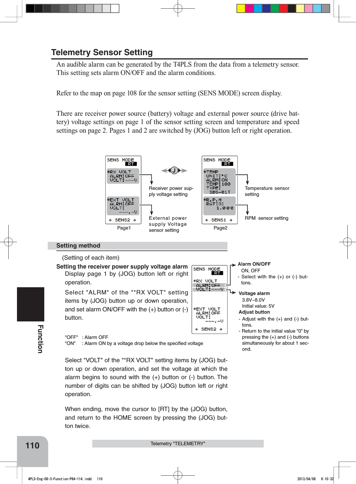 Alarm ON/OFFON, OFF- Select with the (+) or (-) but-tons.Voltage alarm3.8V~8.0VInitial value: 5VAdjust button- Adjust with the (+) and (-) but-tons.- Return to the initial value “0” by pressing the (+) and (-) buttons simultaneously for about 1 sec-ond.110FunctionTelemetry &quot;TELEMETRY&quot;Receiver power sup-ply voltage settingExternal power supply Voltage sensor settingPage1Temperature sensor settingRPM  sensor settingPage2Telemetry Sensor SettingAn audible alarm can be generated by the T4PLS from the data from a telemetry sensor. This setting sets alarm ON/OFF and the alarm conditions.Refer to the map on page 108 for the sensor setting (SENS MODE) screen display.There are receiver power source (battery) voltage and external power source (drive bat-tery) voltage settings on page 1 of the sensor setting screen and temperature and speed settings on page 2. Pages 1 and 2 are switched by (JOG) button left or right operation.(Setting of each item)Setting the receiver power supply voltage alarmDisplay page 1 by (JOG) button left or right operation.Select &quot;ALRM&quot; of the &quot;*RX VOLT&quot; setting items by (JOG) button up or down operation, and set alarm ON/OFF with the (+) button or (-) button.&quot;OFF&quot; : Alarm OFF&quot;ON&quot; : Alarm ON by a voltage drop below the speciﬁed voltageSelect &quot;VOLT&quot; of the &quot;*RX VOLT&quot; setting items by (JOG) but-ton up or down operation, and set the voltage at which the alarm begins to sound with the (+) button or (-) button. The number of digits can be shifted by (JOG) button left or right operation.When ending, move the cursor to [RT] by the (JOG) button, and return to the HOME screen by pressing the (JOG) but-ton twice.Setting method4PLS-Eng-08-3-Function-P84-114.indd   110 2013/04/08   9:10:32