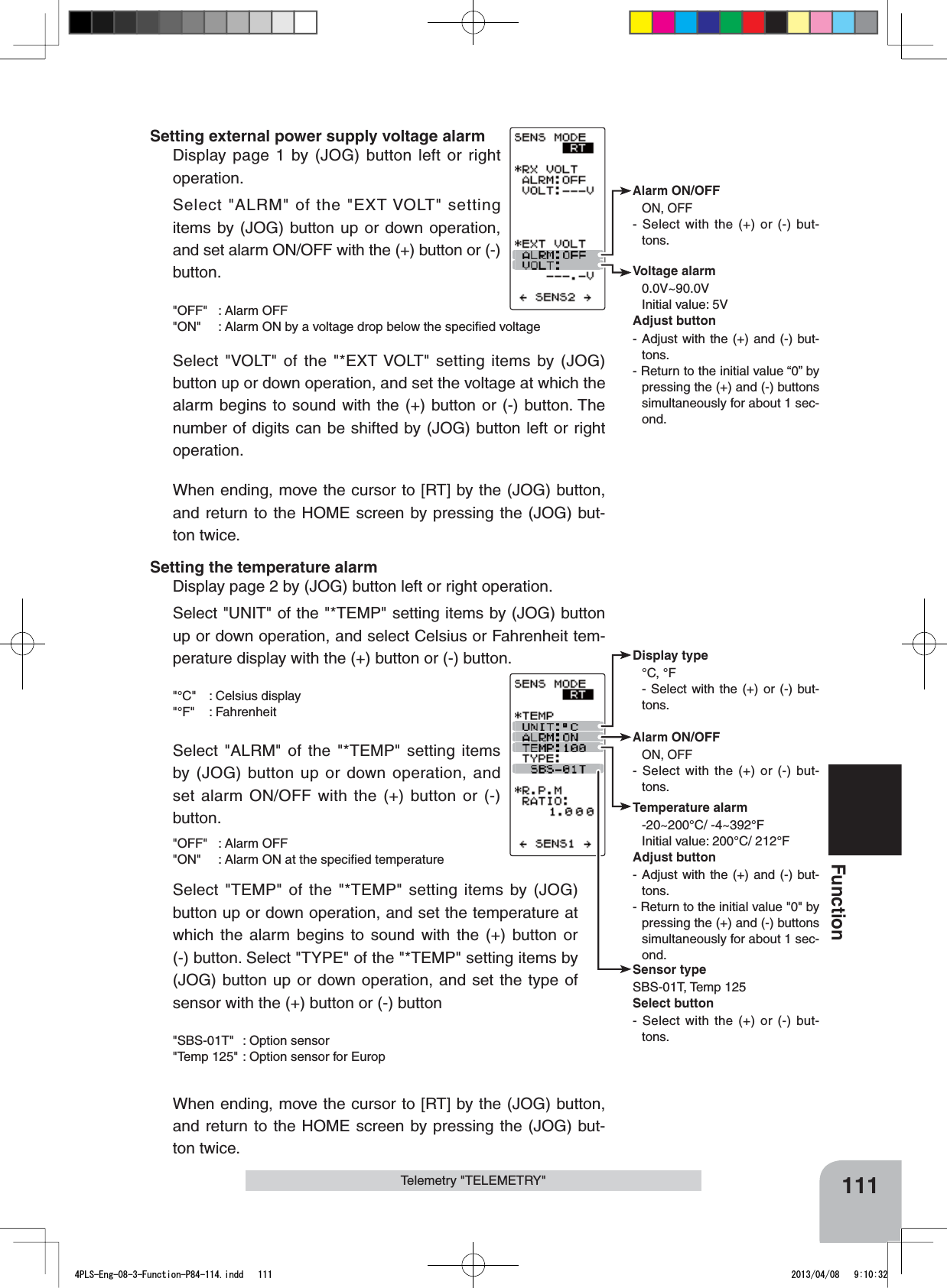 Alarm ON/OFF ON, OFF- Select with the (+) or (-) but-tons.Voltage alarm0.0V~90.0VInitial value: 5VAdjust button- Adjust with the (+) and (-) but-tons.- Return to the initial value “0” by pressing the (+) and (-) buttons simultaneously for about 1 sec-ond.Sensor typeSBS-01T, Temp 125Select button- Select with the (+) or (-) but-tons.Display type°C, °F- Select with the (+) or (-) but-tons.Alarm ON/OFF ON, OFF- Select with the (+) or (-) but-tons.Temperature alarm-20~200°C/ -4~392°FInitial value: 200°C/ 212°FAdjust button- Adjust with the (+) and (-) but-tons.- Return to the initial value &quot;0&quot; by pressing the (+) and (-) buttons simultaneously for about 1 sec-ond.111FunctionTelemetry &quot;TELEMETRY&quot;Setting external power supply voltage alarmDisplay page 1 by (JOG) button left or right operation.Select &quot;ALRM&quot; of the &quot;EXT VOLT&quot; setting items by (JOG) button up or down operation, and set alarm ON/OFF with the (+) button or (-) button.&quot;OFF&quot; : Alarm OFF&quot;ON&quot; : Alarm ON by a voltage drop below the speciﬁed voltageSelect &quot;VOLT&quot; of the &quot;*EXT VOLT&quot; setting items by (JOG) button up or down operation, and set the voltage at which the alarm begins to sound with the (+) button or (-) button. The number of digits can be shifted by (JOG) button left or right operation.When ending, move the cursor to [RT] by the (JOG) button, and return to the HOME screen by pressing the (JOG) but-ton twice.Setting the temperature alarmDisplay page 2 by (JOG) button left or right operation.Select &quot;UNIT&quot; of the &quot;*TEMP&quot; setting items by (JOG) button up or down operation, and select Celsius or Fahrenheit tem-perature display with the (+) button or (-) button.&quot;°C&quot; : Celsius display&quot;°F&quot; : FahrenheitSelect &quot;ALRM&quot; of the &quot;*TEMP&quot; setting items by (JOG) button up or down operation, and set alarm ON/OFF with the (+) button or (-) button.&quot;OFF&quot; : Alarm OFF &quot;ON&quot; : Alarm ON at the speciﬁed temperatureSelect &quot;TEMP&quot; of the &quot;*TEMP&quot; setting items by (JOG) button up or down operation, and set the temperature at which the alarm begins to sound with the (+) button or (-) button. Select &quot;TYPE&quot; of the &quot;*TEMP&quot; setting items by (JOG) button up or down operation, and set the type of sensor with the (+) button or (-) button&quot;SBS-01T&quot; : Option sensor&quot;Temp 125&quot; : Option sensor for EuropWhen ending, move the cursor to [RT] by the (JOG) button, and return to the HOME screen by pressing the (JOG) but-ton twice.4PLS-Eng-08-3-Function-P84-114.indd   111 2013/04/08   9:10:32