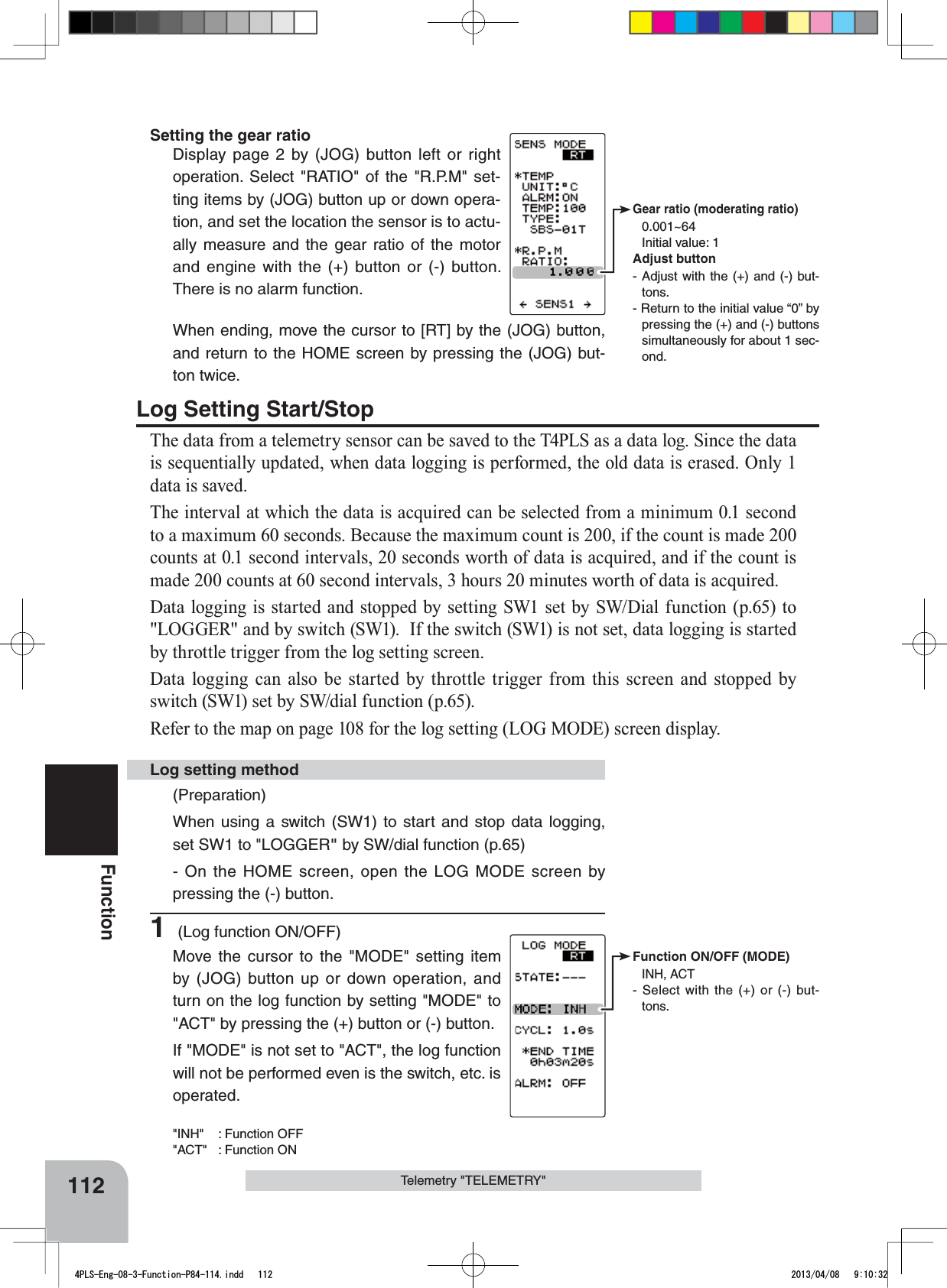 Function ON/OFF (MODE)INH, ACT- Select with the (+) or (-) but-tons.Gear ratio (moderating ratio) 0.001~64Initial value: 1Adjust button- Adjust with the (+) and (-) but-tons.- Return to the initial value “0” by pressing the (+) and (-) buttons simultaneously for about 1 sec-ond.112FunctionTelemetry &quot;TELEMETRY&quot;Setting the gear ratioDisplay page 2 by (JOG) button left or right operation. Select &quot;RATIO&quot; of the &quot;R.P.M&quot; set-ting items by (JOG) button up or down opera-tion, and set the location the sensor is to actu-ally measure and the gear ratio of the motor and engine with the (+) button or (-) button. There is no alarm function. When ending, move the cursor to [RT] by the (JOG) button, and return to the HOME screen by pressing the (JOG) but-ton twice.Log Setting Start/StopThe data from a telemetry sensor can be saved to the T4PLS as a data log. Since the data is sequentially updated, when data logging is performed, the old data is erased. Only 1 data is saved.The interval at which the data is acquired can be selected from a minimum 0.1 second to a maximum 60 seconds. Because the maximum count is 200, if the count is made 200 counts at 0.1 second intervals, 20 seconds worth of data is acquired, and if the count is made 200 counts at 60 second intervals, 3 hours 20 minutes worth of data is acquired.Data logging is started and stopped by setting SW1 set by SW/Dial function (p.65) to &quot;LOGGER&quot; and by switch (SW1).  If the switch (SW1) is not set, data logging is started by throttle trigger from the log setting screen.Data logging can also be started by throttle trigger from this screen and stopped by switch (SW1) set by SW/dial function (p.65).Refer to the map on page 108 for the log setting (LOG MODE) screen display.(Preparation)When using a switch (SW1) to start and stop data logging, set SW1 to &quot;LOGGER&quot; by SW/dial function (p.65)- On the HOME screen, open the LOG MODE screen by pressing the (-) button.1 (Log function ON/OFF)Move the cursor to the &quot;MODE&quot; setting item by (JOG) button up or down operation, and turn on the log function by setting &quot;MODE&quot; to &quot;ACT&quot; by pressing the (+) button or (-) button. If &quot;MODE&quot; is not set to &quot;ACT&quot;, the log function will not be performed even is the switch, etc. is operated.&quot;INH&quot; : Function OFF&quot;ACT&quot; : Function ONLog setting method4PLS-Eng-08-3-Function-P84-114.indd   112 2013/04/08   9:10:32