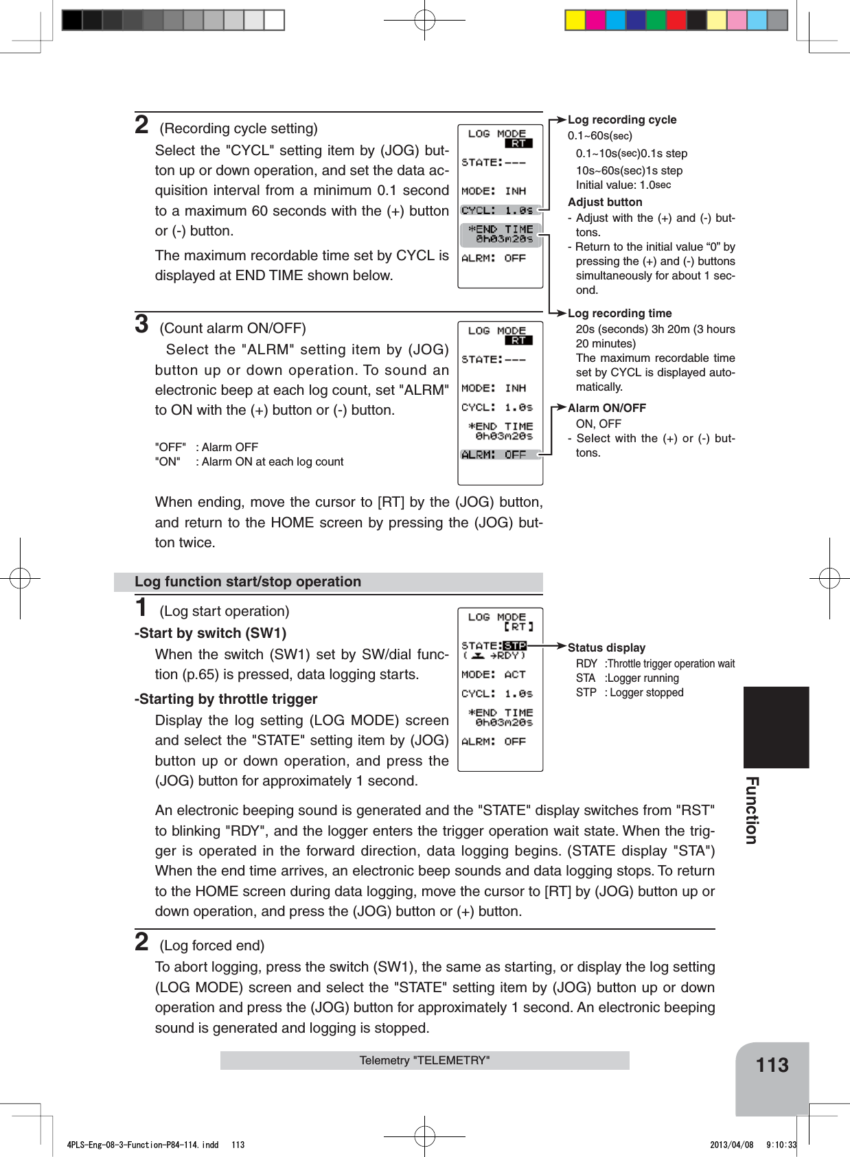 Log recording cycle0.1~60s(sec)0.1~10s(sec)0.1s step10s~60s(sec)1s stepInitial value: 1.0secAdjust button- Adjust with the (+) and (-) but-tons.- Return to the initial value “0” by pressing the (+) and (-) buttons simultaneously for about 1 sec-ond.Log recording time20s (seconds) 3h 20m (3 hours20 minutes)The maximum recordable time set by CYCL is displayed auto-matically.Status displayRDY :Throttle trigger operation waitSTA :Logger runningSTP : Logger stoppedAlarm ON/OFF ON, OFF- Select with the (+) or (-) but-tons.113FunctionTelemetry &quot;TELEMETRY&quot;1 (Log start operation)-Start by switch (SW1)When the switch (SW1) set by SW/dial func-tion (p.65) is pressed, data logging starts.-Starting by throttle triggerDisplay the log setting (LOG MODE) screen and select the &quot;STATE&quot; setting item by (JOG) button up or down operation, and press the (JOG) button for approximately 1 second.Log function start/stop operation2 (Recording cycle setting)Select the &quot;CYCL&quot; setting item by (JOG) but-ton up or down operation, and set the data ac-quisition interval from a minimum 0.1 second to a maximum 60 seconds with the (+) button or (-) button.The maximum recordable time set by CYCL is displayed at END TIME shown below.3 (Count alarm ON/OFF) Select the &quot;ALRM&quot; setting item by (JOG) button up or down operation. To sound an electronic beep at each log count, set &quot;ALRM&quot; to ON with the (+) button or (-) button.&quot;OFF&quot; : Alarm OFF &quot;ON&quot; : Alarm ON at each log countWhen ending, move the cursor to [RT] by the (JOG) button, and return to the HOME screen by pressing the (JOG) but-ton twice.An electronic beeping sound is generated and the &quot;STATE&quot; display switches from &quot;RST&quot; to blinking &quot;RDY&quot;, and the logger enters the trigger operation wait state. When the trig-ger is operated in the forward direction, data logging begins. (STATE display &quot;STA&quot;) When the end time arrives, an electronic beep sounds and data logging stops. To return to the HOME screen during data logging, move the cursor to [RT] by (JOG) button up or down operation, and press the (JOG) button or (+) button.2 (Log forced end)To abort logging, press the switch (SW1), the same as starting, or display the log setting (LOG MODE) screen and select the &quot;STATE&quot; setting item by (JOG) button up or down operation and press the (JOG) button for approximately 1 second. An electronic beeping sound is generated and logging is stopped.4PLS-Eng-08-3-Function-P84-114.indd   113 2013/04/08   9:10:33