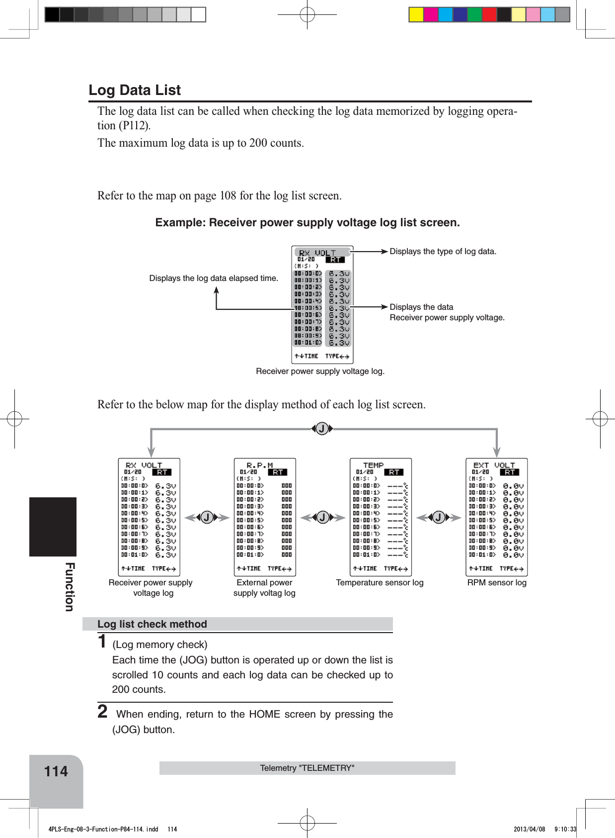 114FunctionTelemetry &quot;TELEMETRY&quot;Displays the log data elapsed time.Displays the type of log data.Displays the dataReceiver power supply voltage.Receiver power supply voltage log.Receiver power supply voltage logExternal power supply voltag logTemperature sensor log  RPM sensor log1(Log memory check)Each time the (JOG) button is operated up or down the list is scrolled 10 counts and each log data can be checked up to 200 counts.2 When ending, return to the HOME screen by pressing the (JOG) button.Log list check methodLog Data ListThe log data list can be called when checking the log data memorized by logging opera-tion (P112).The maximum log data is up to 200 counts.Refer to the map on page 108 for the log list screen.Example: Receiver power supply voltage log list screen.Refer to the below map for the display method of each log list screen.4PLS-Eng-08-3-Function-P84-114.indd   114 2013/04/08   9:10:33