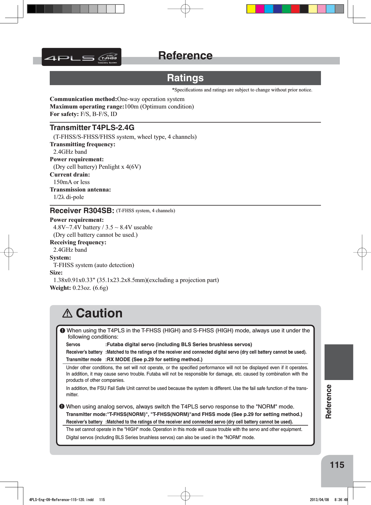 115ReferenceReferenceRatings6SHFL¿FDWLRQVDQGUDWLQJVDUHVXEMHFWWRFKDQJHZLWKRXWSULRUQRWLFH󾛽CautionCommunication method:2QHZD\RSHUDWLRQV\VWHPMaximum operating range:P2SWLPXPFRQGLWLRQFor safety: )6%)6,&apos;Transmitter T4PLS-2.4G7)+666)+66)+66V\VWHPZKHHOW\SHFKDQQHOVTransmitting frequency: *+]EDQGPower requirement: &apos;U\FHOOEDWWHU\3HQOLJKW[9Current drain: P$RUOHVVTransmission antenna: ȜGLSROHReceiver R304SB: 7)+66V\VWHPFKDQQHOVPower requirement: 9a9EDWWHU\a9XVHDEOH&apos;U\FHOOEDWWHU\FDQQRWEHXVHGReceiving frequency: *+]EDQGSystem:7)+66V\VWHPDXWRGHWHFWLRQSize:[[[[PPH[FOXGLQJDSURMHFWLRQSDUWWeight: R]J￸ When using the T4PLS in the T-FHSS (HIGH) and S-FHSS (HIGH) mode, always use it under the following conditions:Servos :Futaba digital servo (including BLS Series brushless servos) Receiver’s battery :Matched to the ratings of the receiver and connected digital servo (dry cell battery cannot be used).Transmitter mode :RX MODE (See p.29 for setting method.)Under other conditions, the set will not operate, or the speciﬁed performance will not be displayed even if it operates. In addition, it may cause servo trouble. Futaba will not be responsible for damage, etc. caused by combination with the products of other companies. In addition, the FSU Fail Safe Unit cannot be used because the system is different. Use the fail safe function of the trans-mitter.￸ When using analog servos, always switch the T4PLS servo response to the &quot;NORM&quot; mode.Transmitter mode:&quot;T-FHSS(NORM)&quot;, &quot;T-FHSS(NORM)&quot;and FHSS mode (See p.29 for setting method.)Receiver’s battery :Matched to the ratings of the receiver and connected servo (dry cell battery cannot be used).The set cannot operate in the &quot;HIGH&quot; mode. Operation in this mode will cause trouble with the servo and other equipment.Digital servos (including BLS Series brushless servos) can also be used in the &quot;NORM&quot; mode.4PLS-Eng-09-Reference-115-120.indd   115 2013/04/08   8:36:48