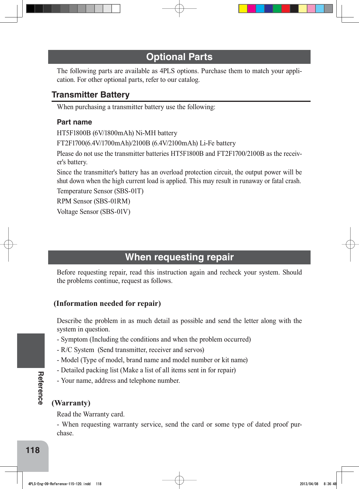 Optional Parts118Reference7KHIROORZLQJSDUWVDUHDYDLODEOHDV3/6RSWLRQV3XUFKDVHWKHPWRPDWFK\RXUDSSOLFDWLRQ)RURWKHURSWLRQDOSDUWVUHIHUWRRXUFDWDORJTransmitter Battery:KHQSXUFKDVLQJDWUDQVPLWWHUEDWWHU\XVHWKHIROORZLQJPart name+7)%9P$K1L0+EDWWHU\)7)9P$K%9P$K/L)HEDWWHU\3OHDVHGRQRWXVHWKHWUDQVPLWWHUEDWWHULHV+7)%DQG)7)%DVWKHUHFHLYHUVEDWWHU\6LQFHWKHWUDQVPLWWHUVEDWWHU\KDVDQRYHUORDGSURWHFWLRQFLUFXLWWKHRXWSXWSRZHUZLOOEHVKXWGRZQZKHQWKHKLJKFXUUHQWORDGLVDSSOLHG7KLVPD\UHVXOWLQUXQDZD\RUIDWDOFUDVK7HPSHUDWXUH6HQVRU6%675306HQVRU6%6509ROWDJH6HQVRU6%69When requesting repair%HIRUH UHTXHVWLQJ UHSDLU UHDG WKLV LQVWUXFWLRQ DJDLQ DQG UHFKHFN \RXU V\VWHP 6KRXOGWKHSUREOHPVFRQWLQXHUHTXHVWDVIROORZV (Information needed for repair)&apos;HVFULEHWKHSUREOHP LQ DVPXFKGHWDLO DVSRVVLEOHDQGVHQGWKHOHWWHUDORQJZLWKWKHV\VWHPLQTXHVWLRQ6\PSWRP,QFOXGLQJWKHFRQGLWLRQVDQGZKHQWKHSUREOHPRFFXUUHG5&amp;6\VWHP6HQGWUDQVPLWWHUUHFHLYHUDQGVHUYRV0RGHO7\SHRIPRGHOEUDQGQDPHDQGPRGHOQXPEHURUNLWQDPH&apos;HWDLOHGSDFNLQJOLVW0DNHDOLVWRIDOOLWHPVVHQWLQIRUUHSDLU&lt;RXUQDPHDGGUHVVDQGWHOHSKRQHQXPEHU(Warranty)5HDGWKH:DUUDQW\FDUG:KHQUHTXHVWLQJZDUUDQW\VHUYLFHVHQGWKHFDUGRUVRPHW\SHRIGDWHGSURRISXUFKDVH4PLS-Eng-09-Reference-115-120.indd   118 2013/04/08   8:36:48