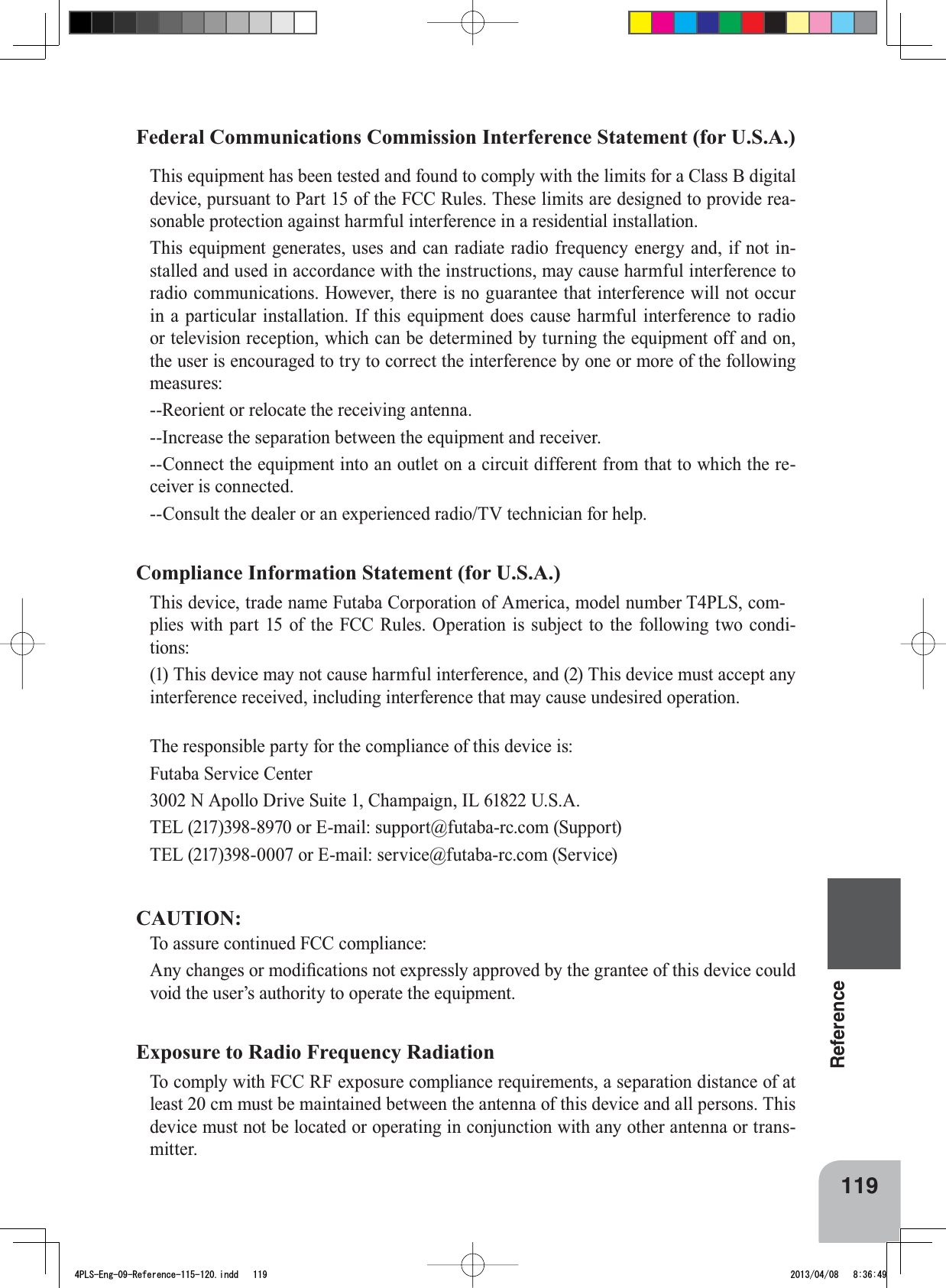 119ReferenceFederal Communications Commission Interference Statement (for U.S.A.)7KLVHTXLSPHQWKDVEHHQWHVWHGDQGIRXQGWRFRPSO\ZLWKWKHOLPLWVIRUD&amp;ODVV%GLJLWDOGHYLFHSXUVXDQWWR3DUWRIWKH)&amp;&amp;5XOHV7KHVHOLPLWVDUHGHVLJQHGWRSURYLGHUHDVRQDEOHSURWHFWLRQDJDLQVWKDUPIXOLQWHUIHUHQFHLQDUHVLGHQWLDOLQVWDOODWLRQ7KLVHTXLSPHQWJHQHUDWHVXVHVDQGFDQUDGLDWHUDGLRIUHTXHQF\HQHUJ\DQGLIQRWLQVWDOOHGDQGXVHGLQDFFRUGDQFHZLWKWKHLQVWUXFWLRQVPD\FDXVHKDUPIXOLQWHUIHUHQFHWRUDGLRFRPPXQLFDWLRQV+RZHYHUWKHUHLVQRJXDUDQWHHWKDWLQWHUIHUHQFHZLOOQRWRFFXULQDSDUWLFXODULQVWDOODWLRQ,IWKLVHTXLSPHQWGRHVFDXVHKDUPIXOLQWHUIHUHQFHWRUDGLRRUWHOHYLVLRQUHFHSWLRQZKLFKFDQEHGHWHUPLQHGE\WXUQLQJWKHHTXLSPHQWRIIDQGRQWKHXVHULVHQFRXUDJHGWRWU\WRFRUUHFWWKHLQWHUIHUHQFHE\RQHRUPRUHRIWKHIROORZLQJPHDVXUHV5HRULHQWRUUHORFDWHWKHUHFHLYLQJDQWHQQD,QFUHDVHWKHVHSDUDWLRQEHWZHHQWKHHTXLSPHQWDQGUHFHLYHU&amp;RQQHFWWKHHTXLSPHQWLQWRDQRXWOHWRQDFLUFXLWGLIIHUHQWIURPWKDWWRZKLFKWKHUHFHLYHULVFRQQHFWHG&amp;RQVXOWWKHGHDOHURUDQH[SHULHQFHGUDGLR79WHFKQLFLDQIRUKHOSCompliance Information Statement (for U.S.A.)7KLVGHYLFHWUDGHQDPH)XWDED&amp;RUSRUDWLRQRI$PHULFDPRGHOQXPEHUT4PLSFRPSOLHVZLWK SDUW RI WKH)&amp;&amp;5XOHV 2SHUDWLRQLV VXEMHFWWRWKHIROORZLQJWZRFRQGLWLRQV7KLVGHYLFHPD\QRWFDXVHKDUPIXOLQWHUIHUHQFHDQG7KLVGHYLFHPXVWDFFHSWDQ\LQWHUIHUHQFHUHFHLYHGLQFOXGLQJLQWHUIHUHQFHWKDWPD\FDXVHXQGHVLUHGRSHUDWLRQ7KHUHVSRQVLEOHSDUW\IRUWKHFRPSOLDQFHRIWKLVGHYLFHLV)XWDED6HUYLFH&amp;HQWHU1$SROOR&apos;ULYH6XLWH&amp;KDPSDLJQ,/86$7(/RU(PDLOVXSSRUW#IXWDEDUFFRP6XSSRUW7(/RU(PDLOVHUYLFH#IXWDEDUFFRP6HUYLFHCAUTION:7RDVVXUHFRQWLQXHG)&amp;&amp;FRPSOLDQFH$Q\FKDQJHVRUPRGL¿FDWLRQVQRWH[SUHVVO\DSSURYHGE\WKHJUDQWHHRIWKLVGHYLFHFRXOGYRLGWKHXVHU¶VDXWKRULW\WRRSHUDWHWKHHTXLSPHQWExposure to Radio Frequency Radiation7RFRPSO\ZLWK)&amp;&amp;5)H[SRVXUHFRPSOLDQFHUHTXLUHPHQWVDVHSDUDWLRQGLVWDQFHRIDWOHDVWFPPXVWEHPDLQWDLQHGEHWZHHQWKHDQWHQQDRIWKLVGHYLFHDQGDOOSHUVRQV7KLVGHYLFHPXVWQRWEHORFDWHGRURSHUDWLQJLQFRQMXQFWLRQZLWKDQ\RWKHUDQWHQQDRUWUDQVPLWWHU4PLS-Eng-09-Reference-115-120.indd   119 2013/04/08   8:36:49