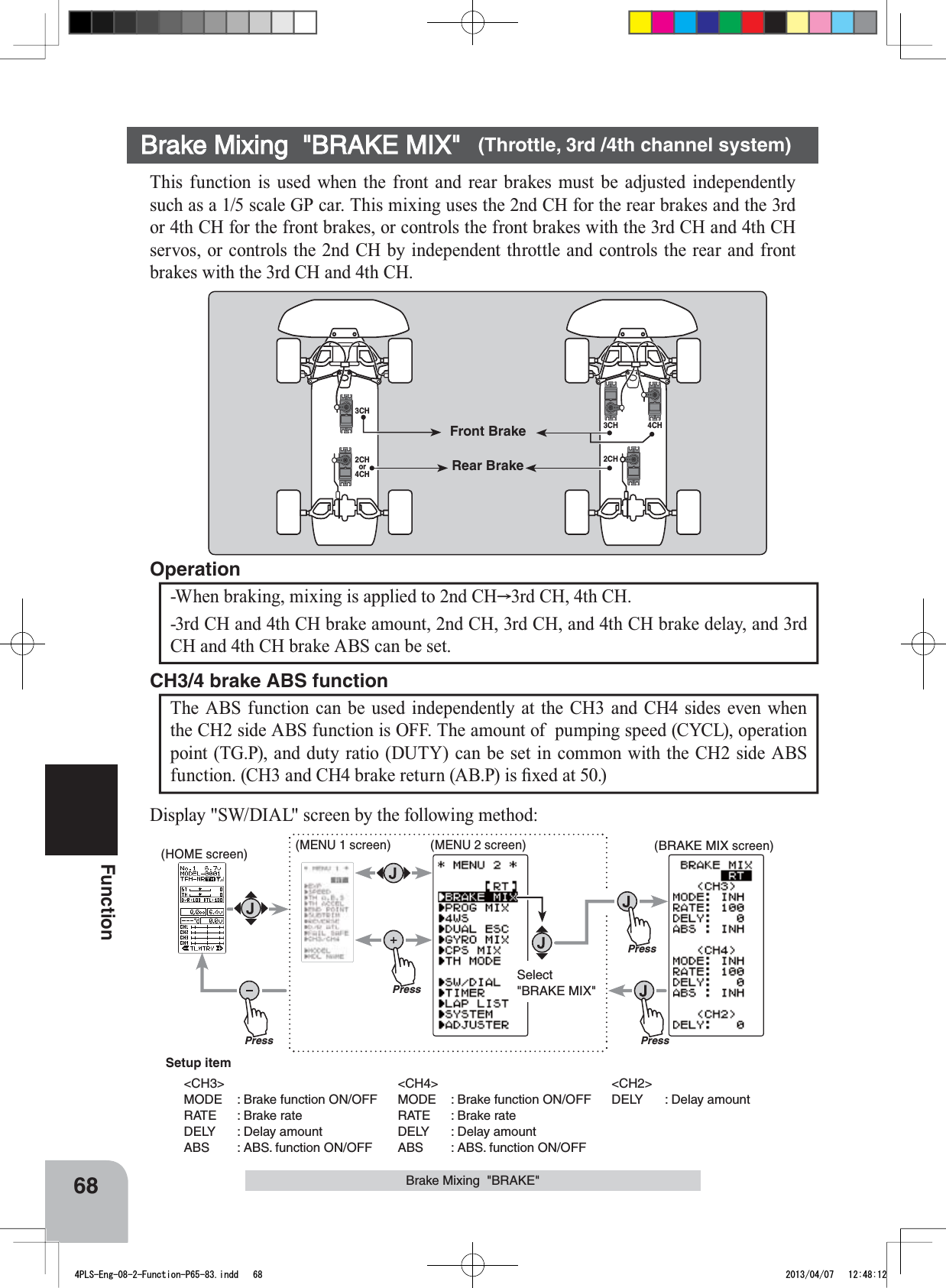 PressPressPressPressSelect&quot;BRAKE MIX&quot;(HOME screen) (MENU 1 screen) (BRAKE MIX screen)(MENU 2 screen)Setup item&lt;CH3&gt;MODE : Brake function ON/OFFRATE : Brake rateDELY : Delay amountABS : ABS. function ON/OFF&lt;CH4&gt;MODE : Brake function ON/OFFRATE : Brake rateDELY : Delay amountABS : ABS. function ON/OFF&lt;CH2&gt;DELY : Delay amount68FunctionBrake Mixing  &quot;BRAKE MIX&quot; (Throttle, 3rd /4th channel system)This function is used when the front and rear brakes must be adjusted independently such as a 1/5 scale GP car. This mixing uses the 2nd CH for the rear brakes and the 3rd or 4th CH for the front brakes, or controls the front brakes with the 3rd CH and 4th CH servos, or controls the 2nd CH by independent throttle and controls the rear and front brakes with the 3rd CH and 4th CH. -When braking, mixing is applied to 2nd CH 3rd CH, 4th CH.-3rd CH and 4th CH brake amount, 2nd CH, 3rd CH, and 4th CH brake delay, and 3rd CH and 4th CH brake ABS can be set.OperationThe ABS function can be used independently at the CH3 and CH4 sides even when the CH2 side ABS function is OFF. The amount of  pumping speed (CYCL), operation point (TG.P), and duty ratio (DUTY) can be set in common with the CH2 side ABS IXQFWLRQ&amp;+DQG&amp;+EUDNHUHWXUQ$%3LV¿[HGDWCH3/4 brake ABS function3CH3CH 4CH2CH2CHor4CHFront BrakeRear BrakeBrake Mixing  &quot;BRAKE&quot;Display &quot;SW/DIAL&quot; screen by the following method:4PLS-Eng-08-2-Function-P65-83.indd   68 2013/04/07   12:48:12