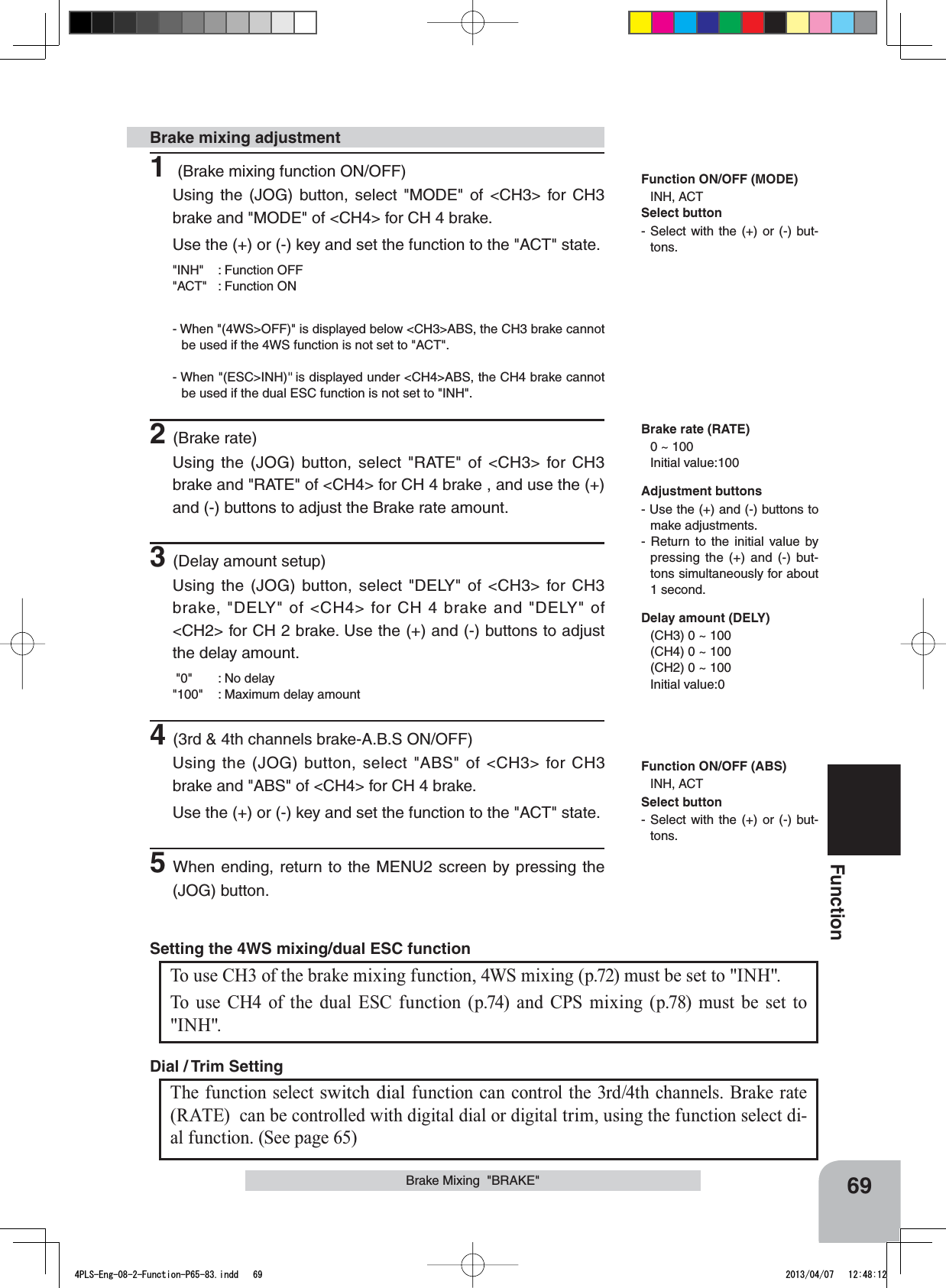 69FunctionBrake Mixing  &quot;BRAKE&quot;1 (Brake mixing function ON/OFF)Using the (JOG) button, select &quot;MODE&quot; of &lt;CH3&gt; for CH3 brake and &quot;MODE&quot; of &lt;CH4&gt; for CH 4 brake.Use the (+) or (-) key and set the function to the &quot;ACT&quot; state.&quot;INH&quot; : Function OFF&quot;ACT&quot; : Function ON- When &quot;(4WS&gt;OFF)&quot; is displayed below &lt;CH3&gt;ABS, the CH3 brake cannot be used if the 4WS function is not set to &quot;ACT&quot;.- When &quot;(ESC&gt;INH)&quot; is displayed under &lt;CH4&gt;ABS, the CH4 brake cannot be used if the dual ESC function is not set to &quot;INH&quot;.2(Brake rate)Using the (JOG) button, select &quot;RATE&quot; of &lt;CH3&gt; for CH3 brake and &quot;RATE&quot; of &lt;CH4&gt; for CH 4 brake , and use the (+) and (-) buttons to adjust the Brake rate amount.3(Delay amount setup)Using the (JOG) button, select &quot;DELY&quot; of &lt;CH3&gt; for CH3 brake, &quot;DELY&quot; of &lt;CH4&gt; for CH 4 brake and &quot;DELY&quot; of &lt;CH2&gt; for CH 2 brake. Use the (+) and (-) buttons to adjust the delay amount. &quot;0&quot; : No delay&quot;100&quot; : Maximum delay amount4(3rd &amp; 4th channels brake-A.B.S ON/OFF)Using the (JOG) button, select &quot;ABS&quot; of &lt;CH3&gt; for CH3 brake and &quot;ABS&quot; of &lt;CH4&gt; for CH 4 brake.Use the (+) or (-) key and set the function to the &quot;ACT&quot; state.5When ending, return to the MENU2 screen by pressing the (JOG) button.Brake mixing adjustmentAdjustment buttons- Use the (+) and (-) buttons to make adjustments.- Return to the initial value by pressing the (+) and (-) but-tons simultaneously for about 1 second.Brake rate (RATE)0 ~ 100 Initial value:100Delay amount (DELY)(CH3) 0 ~ 100(CH4) 0 ~ 100(CH2) 0 ~ 100Initial value:0Function ON/OFF (MODE)INH, ACTFunction ON/OFF (ABS)INH, ACTThe function select switch dial function can control the 3rd/4th channels. Brake rate (RATE)  can be controlled with digital dial or digital trim, using the function select di-al function. (See page 65) Dial / Trim Setting To use CH3 of the brake mixing function, 4WS mixing (p.72) must be set to &quot;INH&quot;.To use CH4 of the dual ESC function (p.74) and CPS mixing (p.78) must be set to &quot;INH&quot;.Setting the 4WS mixing/dual ESC function Select button- Select with the (+) or (-) but-tons.Select button- Select with the (+) or (-) but-tons.4PLS-Eng-08-2-Function-P65-83.indd   69 2013/04/07   12:48:12