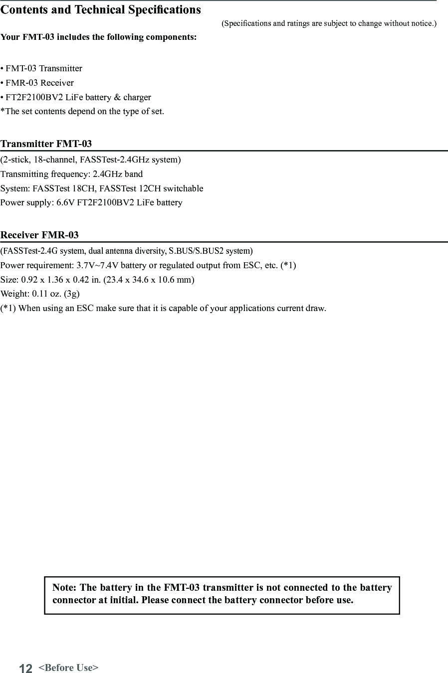12 &lt;Before Use&gt;Contents and Technical Specications(Specications and ratings are subject to change without notice.)Your FMT-03 includes the following components:• FMT-03 Transmitter • FMR-03 Receiver • FT2F2100BV2 LiFe battery &amp; charger*The set contents depend on the type of set.Transmitter FMT-03 (2-stick, 18-channel, FASSTest-2.4GHz system) Transmitting frequency: 2.4GHz bandSystem: FASSTest 18CH, FASSTest 12CH switchable  Power supply: 6.6V FT2F2100BV2 LiFe battery Receiver FMR-03(FASSTest-2.4G system, dual antenna diversity, S.BUS/S.BUS2 system)Power requirement: 3.7V~7.4V battery or regulated output from ESC, etc. (*1)Size: 0.92 x 1.36 x 0.42 in. (23.4 x 34.6 x 10.6 mm)Weight: 0.11 oz. (3g)(*1) When using an ESC make sure that it is capable of your applications current draw.Note: The battery in the FMT-03 transmitter is not connected to the battery connector at initial. Please connect the battery connector before use.