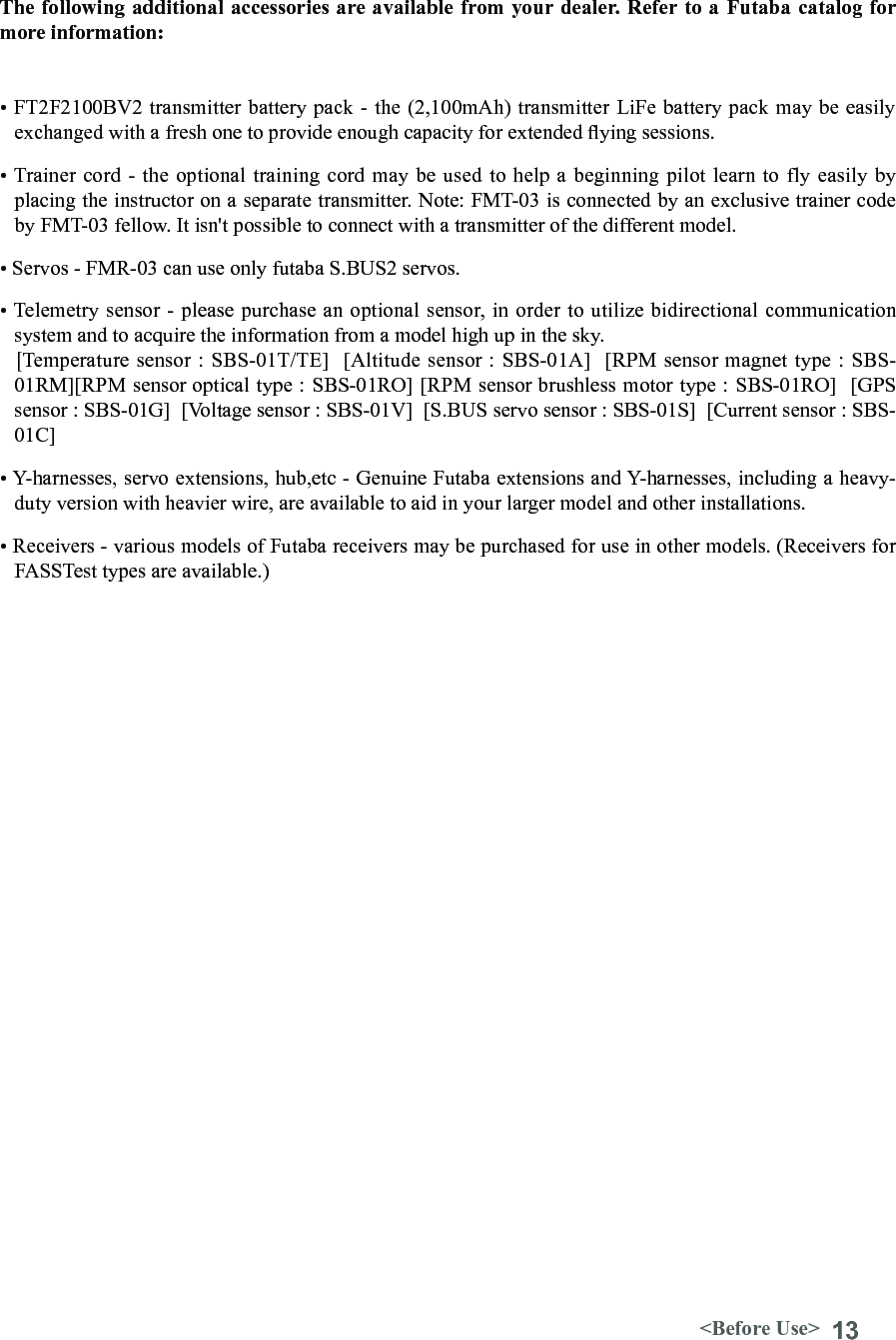 13&lt;Before Use&gt;• FT2F2100BV2 transmitter battery pack - the (2,100mAh) transmitter LiFe battery pack may be easily exchanged with a fresh one to provide enough capacity for extended ying sessions.• Trainer cord - the optional training  cord may be used to help a  beginning pilot learn to fly easily by placing the instructor on a separate transmitter. Note: FMT-03 is connected by an exclusive trainer code by FMT-03 fellow. It isn&apos;t possible to connect with a transmitter of the different model.• Servos - FMR-03 can use only futaba S.BUS2 servos.• Telemetry sensor - please purchase an optional sensor, in order to utilize bidirectional communication system and to acquire the information from a model high up in the sky.   [Temperature sensor : SBS-01T/TE]  [Altitude sensor : SBS-01A]  [RPM sensor magnet type : SBS-01RM][RPM sensor optical type : SBS-01RO] [RPM sensor brushless motor type : SBS-01RO]  [GPS sensor : SBS-01G]  [Voltage sensor : SBS-01V]  [S.BUS servo sensor : SBS-01S]  [Current sensor : SBS-01C]• Y-harnesses, servo extensions, hub,etc - Genuine Futaba extensions and Y-harnesses, including a heavy-duty version with heavier wire, are available to aid in your larger model and other installations.• Receivers - various models of Futaba receivers may be purchased for use in other models. (Receivers for FASSTest types are available.)The following additional accessories are available from your dealer. Refer to a Futaba catalog for more information: