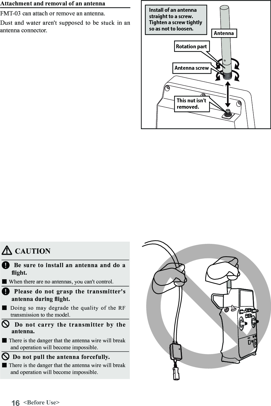 16 &lt;Before Use&gt;CAUTIONBe sure to install an antenna and do a ight. ■When there are no antennas, you can&apos;t control.Please do not grasp the transmitter&apos;s antenna during ight. ■Doing  so  may  degrade  the  quality  of  the  RF transmission to the model.Do not carry the transmitter by the antenna.■There is the danger that the antenna wire will break and operation will become impossible.Do not pull the antenna forcefully.■There is the danger that the antenna wire will break and operation will become impossible.Attachment and removal of an antennaFMT-03 can attach or remove an antenna.Dust and  water aren&apos;t  supposed to  be stuck  in an antenna connector.Antenna screwRotation partInstall of an antenna straight to a screw. Tighten a screw tightly so as not to loosen. AntennaThis nut isn&apos;t removed.