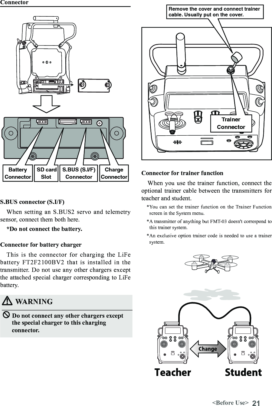 21&lt;Before Use&gt;ConnectorS.BUS connector (S.I/F)When setting an  S.BUS2  servo and telemetry sensor, connect them both here. *Do not connect the battery.Connector for trainer functionWhen you use the trainer  function, connect the optional trainer cable between the transmitters for teacher and student.*You can set the trainer function on the Trainer Function screen in the System menu.*A transmitter of anything but FMT-03 doesn&apos;t correspond to this trainer system.*An exclusive option trainer code is needed to use a trainer system.WARNINGDo not connect any other chargers except the special charger to this charging connector. SD cardSlotS.BUS (S.I/F)ConnectorBatteryConnectorConnector for battery chargerThis  is  the  connector  for  charging  the  LiFe battery FT2F2100BV2 that is installed in the transmitter.  Do not use any other chargers except the attached special charger corresponding to LiFe battery.ChargeConnectorTrainerConnectorTeacher StudentChangeRemove the cover and connect trainer cable. Usually put on the cover.