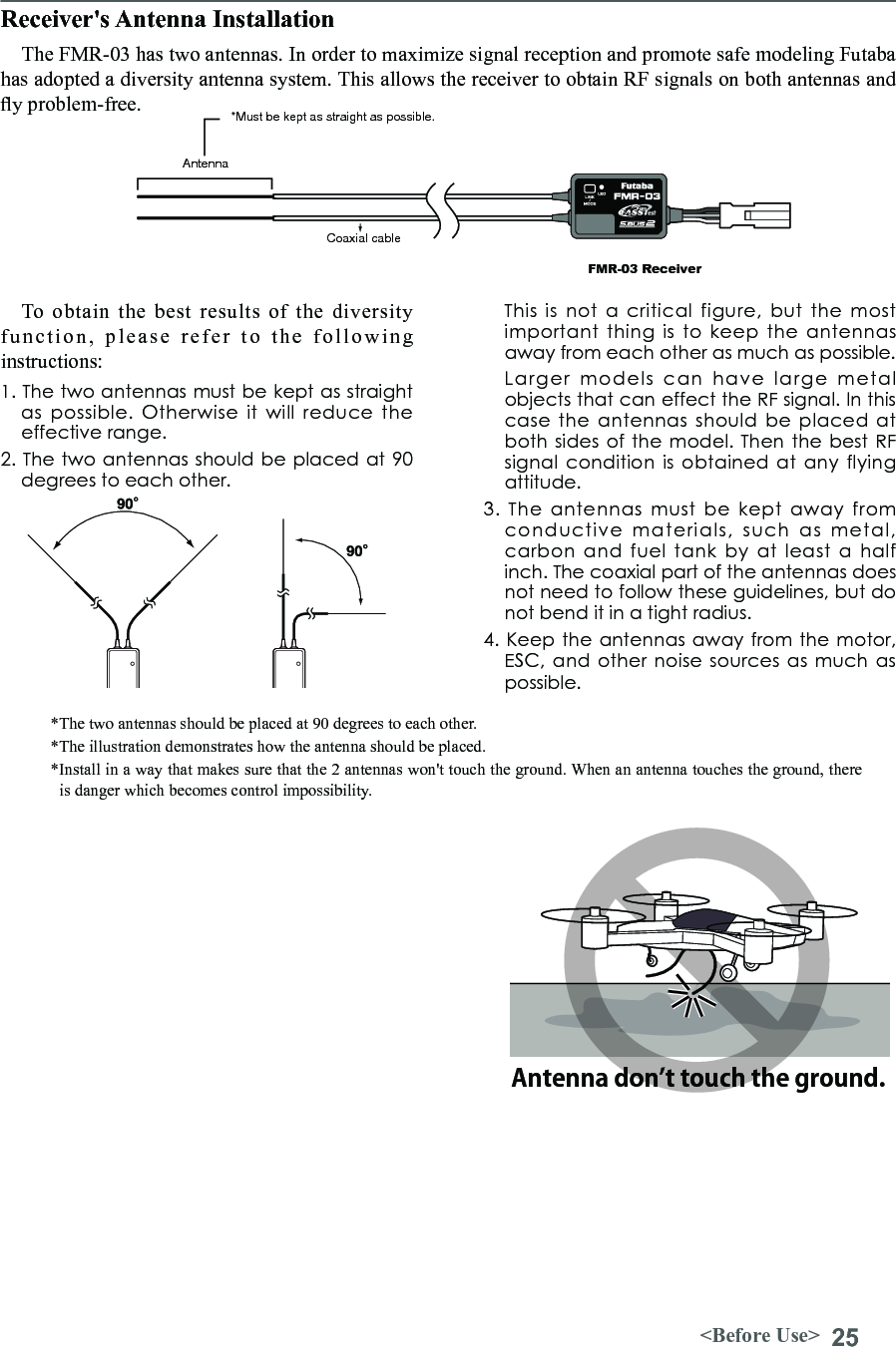 25&lt;Before Use&gt;Receiver&apos;s Antenna InstallationThe FMR-03 has two antennas. In order to maximize signal reception and promote safe modeling Futaba has adopted a diversity antenna system. This allows the receiver to obtain RF signals on both antennas and y problem-free.To obtain the best results of the diversity function,  please  refer  to  the  following instructions: 1. The two antennas must be kept as straight as  possible.  Otherwise  it  will  reduce  the effective range. 2. The two antennas should be placed at 90 degrees to each other.   This  is  not  a  critical  figure,  but  the  most important  thing is to keep  the  antennas away from each other as much as possible.   Larger  models  can  have  large  metal objects that can effect the RF signal. In this case  the antennas should  be  placed  at both sides of the model. Then the best  RF signal condition is  obtained at  any flying attitude. 3.  The  antennas  must  be  kept  away  from conductive  materials,  such  as  metal, carbon  and  fuel  tank  by  at  least  a  half inch. The coaxial part of the antennas does not need to follow these guidelines, but do not bend it in a tight radius. 4. Keep the  antennas away from the motor, ESC, and  other noise  sources as  much as possible. *The two antennas should be placed at 90 degrees to each other. *The illustration demonstrates how the antenna should be placed. *Install in a way that makes sure that the 2 antennas won&apos;t touch the ground. When an antenna touches the ground, there is danger which becomes control impossibility.Antenna*Must be kept as straight as possible.Coaxial cableFMR-03 ReceiverAntenna don’t touch the ground.