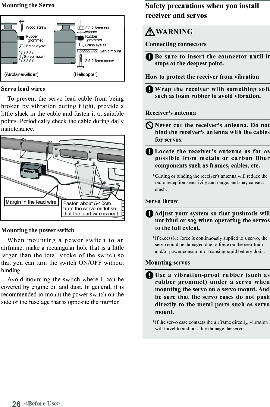 26 &lt;Before Use&gt;Rubber   grommet  Brass eyelet  Wood screw Servo mount  2.3-2.6mm nut washer Rubber   grommet Brass eyelet Servo mount 2.3-2.6mm screw (Helicopter) (Airplane/Glider) Servo lead wires To prevent the  servo lead cable  from being broken  by  vibration  during  flight,  provide  a little slack in the cable and fasten it at suitable points. Periodically check the cable during daily maintenance.Fasten about 5-10cm from the servo outlet so that the lead wire is neat.Margin in the lead wire.Mounting the power switch When  mounting  a  power  switch  to  an airframe, make a rectangular hole that is a little larger than the  total  stroke  of  the  switch  so that you can turn the  switch ON/OFF  without binding. Avoid mounting the  switch where it  can be covered by engine oil and dust. In general, it is recommended to mount the power switch on the side of the fuselage that is opposite the mufer.Safety precautions when you install receiver and servosWARNINGConnecting connectorsBe sure to insert the connector until it stops at the deepest point.How to protect the receiver from vibration Wrap the receiver with something soft such as foam rubber to avoid vibration. Receiver&apos;s antennaNever cut the receiver&apos;s antenna. Do not bind the receiver&apos;s antenna with the cables for servos.Locate the receiver&apos;s antenna as far as possible from metals or carbon fiber components such as frames, cables, etc.*Cutting or binding the receiver&apos;s antenna will reduce the radio reception sensitivity and range, and may cause a crash.Servo throwAdjust your system so that pushrods will not bind or sag when operating the servos to the full extent.*If excessive force is continuously applied to a servo, the servo could be damaged due to force on the gear train and/or power consumption causing rapid battery drain. Mounting servosUse a vibration-proof rubber (such as rubber grommet) under a servo when mounting the servo on a servo mount. And be sure that the servo cases do not push directly to the metal parts such as servo mount.*If the servo case contacts the airframe directly, vibration will travel to and possibly damage the servo. Mounting the Servo 