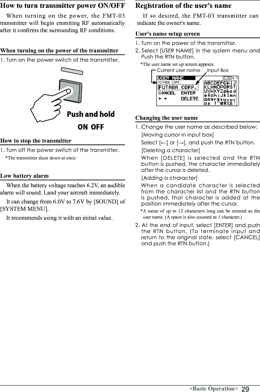 29&lt;Basic Operation&gt;How to turn transmitter power ON/OFF When turning on the power, the FMT-03 transmitter will begin emmiting RF automatically after it conrms the surrounding RF conditions. When turning on the power of the transmitter1. Turn on the power switch of the transmitter.How to stop the transmitter1. Turn off the power switch of the transmitter.*The transmitter shuts down at once.Low battery alarm When the battery voltage reaches 6.2V, an audible alarm will sound. Land your aircraft immediately. It can change from 6.0V to 7.6V by [SOUND] of [SYSTEM MENU]. It recommends using it with an initial value. Registration of the user&apos;s nameIf so desired, the FMT-03 transmitter can indicate the owner&apos;s name. User&apos;s name setup screen1. Turn on the power of the transmitter.2. Select [USER NAME] in the system menu and Push the RTN button.*The user name set up screen appears.  Current user name     Input BoxChanging the user name1. Change the user name as described below:  [Moving cursor in input box] Select[←]or[→],andpushtheRTNbutton.  [Deleting a character]  When [DELETE] is selected and the RTN buttonispushed,thecharacterimmediatelyafter the cursor is deleted.  [Adding a character]  When a candidate character is selected from the character list and the RTN button ispushed,thatcharacterisaddedattheposition immediately after the cursor.*A name of up to 12 characters long can be entered as the user name. (A space is also counted as 1 character.)2.Attheendofinput,select[ENTER]andpushthe RTN button. (To terminate input and returntotheoriginalstate,select[CANCEL]and push the RTN button.)Push and holdON  OFF