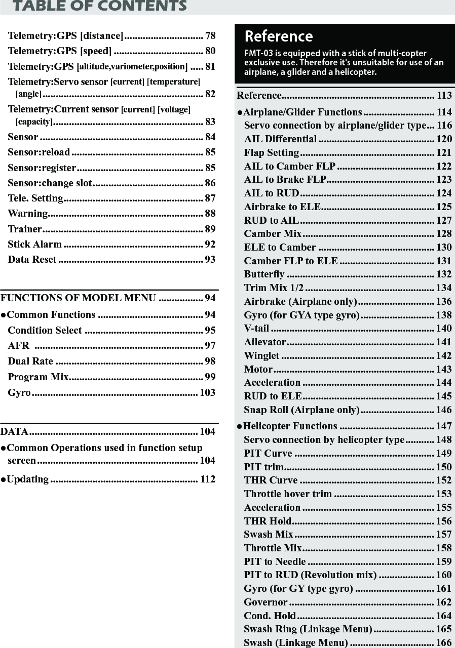 TABLE OF CONTENTSTelemetry:GPS [distance] .............................. 78Telemetry:GPS [speed] .................................. 80Telemetry:GPS [altitude,variometer,position] ..... 81Telemetry:Servo sensor [current] [temperature] [angle] ............................................................. 82Telemetry:Current sensor [current] [voltage] [capacity] ......................................................... 83Sensor .............................................................. 84Sensor:reload .................................................. 85Sensor:register ................................................ 85Sensor:change slot .......................................... 86Tele. Setting ..................................................... 87Warning ........................................................... 88Trainer ............................................................. 89Stick Alarm ..................................................... 92Data Reset ....................................................... 93FUNCTIONS OF MODEL MENU ................. 94●Common Functions ........................................ 94Condition Select  ............................................. 95AFR  ................................................................ 97Dual Rate ........................................................ 98Program Mix ................................................... 99Gyro ............................................................... 103DATA ................................................................ 104●Common Operations used in function setup screen ............................................................. 104●Updating ........................................................ 112Reference.......................................................... 113●Airplane/Glider Functions ........................... 114Servo connection by airplane/glider type ... 116AIL Differential ............................................ 120Flap Setting ................................................... 121AIL to Camber FLP ..................................... 122AIL to Brake FLP ......................................... 123AIL to RUD ................................................... 124Airbrake to ELE ........................................... 125RUD to AIL ................................................... 127Camber Mix .................................................. 128ELE to Camber ............................................ 130Camber FLP to ELE .................................... 131Buttery ........................................................ 132Trim Mix 1/2 ................................................. 134Airbrake (Airplane only) ............................. 136Gyro (for GYA type gyro) ............................ 138V-tail .............................................................. 140Ailevator ........................................................ 141Winglet .......................................................... 142Motor ............................................................. 143Acceleration .................................................. 144RUD to ELE .................................................. 145Snap Roll (Airplane only) ............................ 146●Helicopter Functions .................................... 147Servo connection by helicopter type ........... 148PIT Curve ..................................................... 149PIT trim ......................................................... 150THR Curve ................................................... 152Throttle hover trim ...................................... 153Acceleration .................................................. 155THR Hold ...................................................... 156Swash Mix ..................................................... 157Throttle Mix .................................................. 158PIT to Needle ................................................ 159PIT to RUD (Revolution mix) ..................... 160Gyro (for GY type gyro) .............................. 161Governor ....................................................... 162Cond. Hold .................................................... 164Swash Ring (Linkage Menu) ....................... 165Swash (Linkage Menu) ................................ 166ReferenceFMT-03 is equipped with a stick of multi-copter exclusive use. Therefore it&apos;s unsuitable for use of an airplane, a glider and a helicopter.