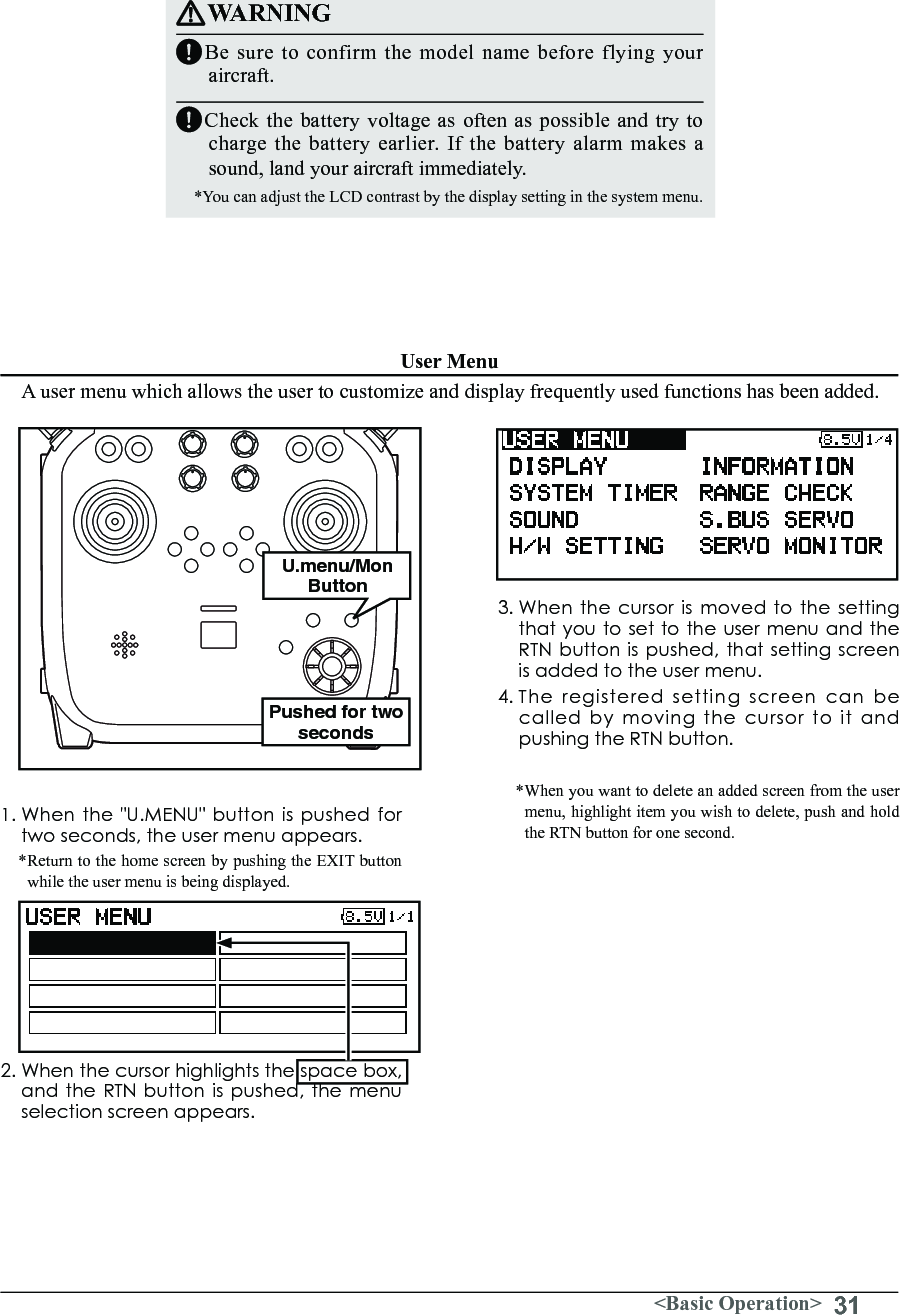 31&lt;Basic Operation&gt;User MenuWARNINGBe sure to confirm the model name before flying your aircraft.Check the battery voltage as often as possible and try to charge the battery earlier. If the battery alarm makes a sound, land your aircraft immediately.*You can adjust the LCD contrast by the display setting in the system menu.1. When the &quot;U.MENU&quot; button is pushed for twoseconds,theusermenuappears.* Return to the home screen by pushing the EXIT button while the user menu is being displayed.2.Whenthecursorhighlightsthespacebox,andtheRTNbuttonispushed,themenuselection screen appears.A user menu which allows the user to customize and display frequently used functions has been added.3. When the cursor is moved to the setting that you to set to the user menu and the RTNbuttonispushed,thatsettingscreenis added to the user menu.4. The registered setting screen can be called by moving the cursor to it and pushing the RTN button.*When you want to delete an added screen from the user menu, highlight item you wish to delete, push and hold the RTN button for one second.Pushed for two secondsU.menu/Mon Button