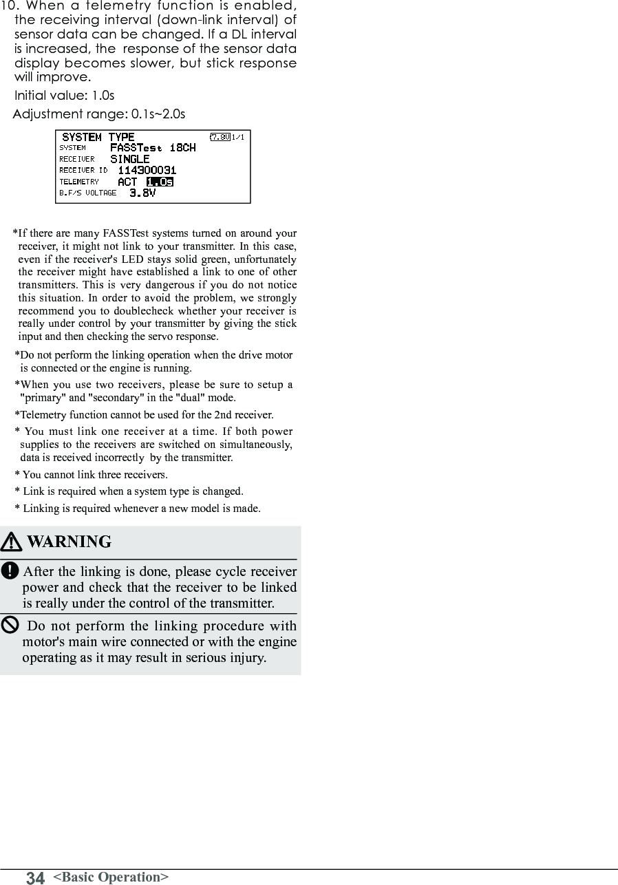 34 &lt;Basic Operation&gt;10.Whenatelemetryfunctionisenabled,the receiving interval (down-link interval) of sensor data can be changed. If a DL interval isincreased,theresponseofthesensordatadisplaybecomesslower,butstickresponsewill improve.Initial value: 1.0s Adjustment range: 0.1s~2.0s* If there are many FASSTest systems turned on around your receiver, it might not link to your transmitter. In this case, even if the receiver&apos;s LED stays solid green, unfortunately the receiver might have established a link to one of other transmitters. This is very dangerous if you do not notice this situation. In order to avoid the problem, we strongly recommend you to doublecheck whether your receiver is really under control by your transmitter by giving the stick input and then checking the servo response.*Do not perform the linking operation when the drive motor is connected or the engine is running.*When you use two receivers, please be sure to setup a &quot;primary&quot; and &quot;secondary&quot; in the &quot;dual&quot; mode.*Telemetry function cannot be used for the 2nd receiver. * You must link one receiver at a time. If both power supplies to the receivers are switched on simultaneously, data is received incorrectly  by the transmitter. * You cannot link three receivers.* Link is required when a system type is changed. * Linking is required whenever a new model is made. WARNINGAfter the linking is done, please cycle receiver power and check that the receiver to be linked is really under the control of the transmitter.Do not perform the linking procedure with motor&apos;s main wire connected or with the engine operating as it may result in serious injury.
