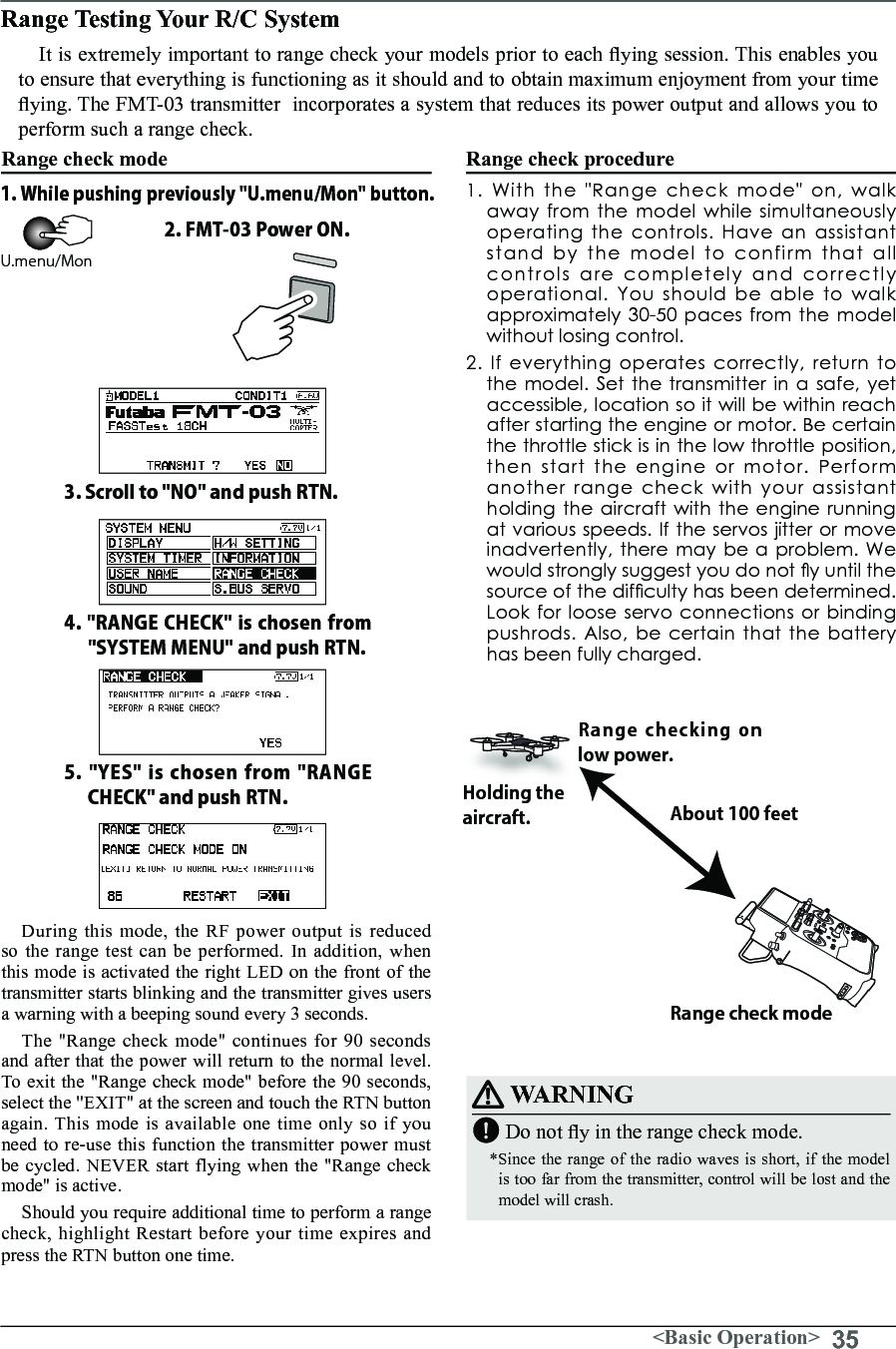 35&lt;Basic Operation&gt;Range Testing Your R/C System It is extremely important to range check your models prior to each ying session. This enables you to ensure that everything is functioning as it should and to obtain maximum enjoyment from your time ying. The FMT-03 transmitter  incorporates a system that reduces its power output and allows you to perform such a range check.Range check mode During this mode, the RF power output is reduced so the range test can be performed. In addition, when this mode is activated the right LED on the front of the transmitter starts blinking and the transmitter gives users a warning with a beeping sound every 3 seconds. The &quot;Range check mode&quot; continues for 90 seconds and after that the power will return to the normal level. To exit the &quot;Range check mode&quot; before the 90 seconds, select the &quot;EXIT&quot; at the screen and touch the RTN button again. This mode is available one time only so if you need to re-use this function the transmitter power must be cycled. NEVER start flying when the &quot;Range check mode&quot; is active.Should you require additional time to perform a range check, highlight Restart before your time expires and press the RTN button one time.Range check procedure1.Withthe&quot;Rangecheckmode&quot;on,walkaway from the model while simultaneously operatingthecontrols.Haveanassistantstand by the model to confirm that all controls are completely and correctly operational. You should be able to walk approximately 30-50 paces from the model without losing control. 2.Ifeverythingoperatescorrectly,returntothemodel.Setthetransmitterinasafe,yetaccessible,locationsoitwillbewithinreachafter starting the engine or motor. Be certain thethrottlestickisinthelowthrottleposition,then start the engine or motor. Perform another range check with your assistant holding the aircraft with the engine running at various speeds. If the servos jitter or move inadvertently,theremaybeaproblem.Wewouldstronglysuggestyoudonotyuntilthesourceofthedifcultyhasbeendetermined.Look for loose servo connections or binding pushrods.Also,becertainthatthebatteryhas been fully charged.About 100 feetRange check modeRange checking on low power. Holding the aircraft.WARNINGDo not y in the range check mode.*Since the range of the radio waves is short, if the model is too far from the transmitter, control will be lost and the model will crash.1. While pushing previously &quot;U.menu/Mon&quot; button.3. Scroll to &quot;NO&quot; and push RTN.4. &quot;RANGE CHECK&quot; is chosen from &quot;SYSTEM MENU&quot; and push RTN.5. &quot;YES&quot; is chosen from &quot;RANGE CHECK&quot; and push RTN.2. FMT-03 Power ON.U.menu/Mon